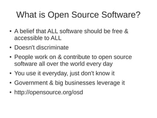 What is Open Source Software? 
● A belief that ALL software should be free & 
accessible to ALL 
● Doesn't discriminate 
● People work on & contribute to open source 
software all over the world every day 
● You use it everyday, just don't know it 
● Government & big businesses leverage it 
● http://opensource.org/osd 
 