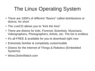 The Linux Operating System 
● There are 1000's of different “flavors” called distributions or 
distros, for short 
● The LiveCD allows you to “kick the tires” 
● There are distros for kids, Forensic Scientists, Musicians, 
Videographers, Photographers, Artists, etc. The list is endless 
● It's all FREE & available for you to download right now 
● Extremely familiar & completely customizable 
● Distros for the Internet of Things & Robotics (Embedded 
Systems) 
● Www.DistroWatch.com 
 
