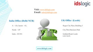 www.idslogic.com
Visit: www.idslogic.com
Email: sales@idslogic.com
India Office (Delhi NCR) UK Office (Leeds)
A – 126, Sector – 63,
Noida – UP
India - 201301
Regus City West, Building 3
City West Business Park
Gelderd Road, Leeds
LS12 6LN
 