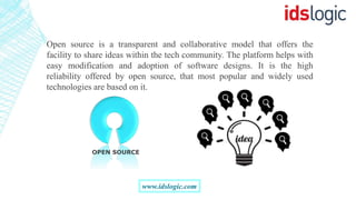 Open source is a transparent and collaborative model that offers the
facility to share ideas within the tech community. The platform helps with
easy modification and adoption of software designs. It is the high
reliability offered by open source, that most popular and widely used
technologies are based on it.
OPEN SOURCE
www.idslogic.com
 