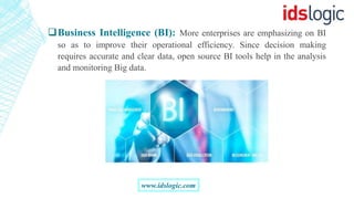 Business Intelligence (BI): More enterprises are emphasizing on BI
so as to improve their operational efficiency. Since decision making
requires accurate and clear data, open source BI tools help in the analysis
and monitoring Big data.
www.idslogic.com
 