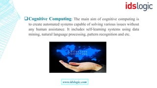 Cognitive Computing: The main aim of cognitive computing is
to create automated systems capable of solving various issues without
any human assistance. It includes self-learning systems using data
mining, natural language processing, pattern recognition and etc.
www.idslogic.com
 