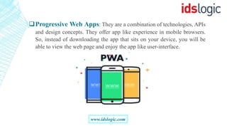 Progressive Web Apps: They are a combination of technologies, APIs
and design concepts. They offer app like experience in mobile browsers.
So, instead of downloading the app that sits on your device, you will be
able to view the web page and enjoy the app like user-interface.
www.idslogic.com
 