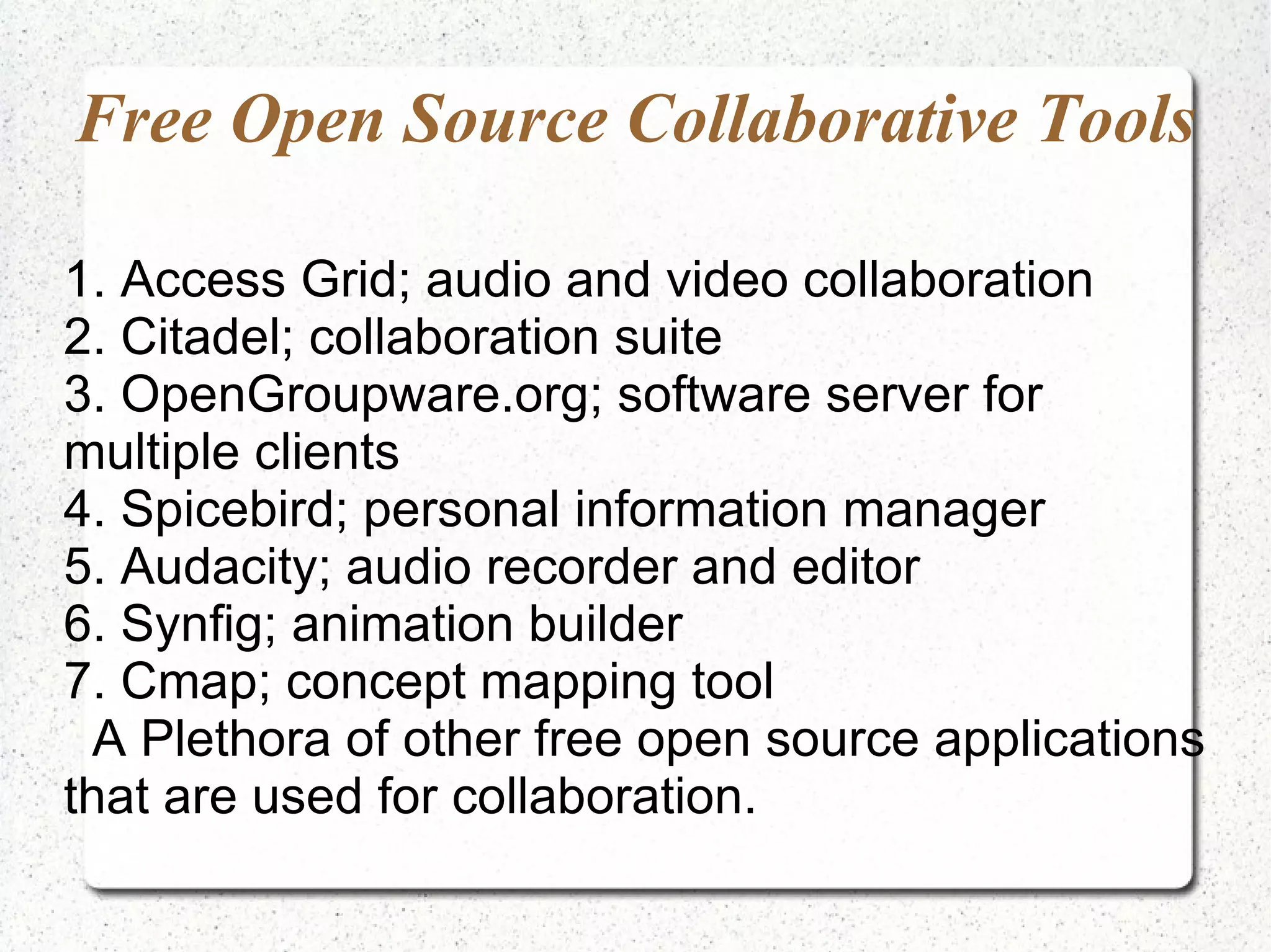Free Open Source Collaborative Tools 1. Access Grid; audio and video collaboration 2. Citadel; collaboration suite 3. OpenGroupware.org; software server for multiple clients 4. Spicebird; personal information manager 5. Audacity; audio recorder and editor 6. Synfig; animation builder 7. Cmap; concept mapping tool A Plethora of other free open source applications that are used for collaboration. 