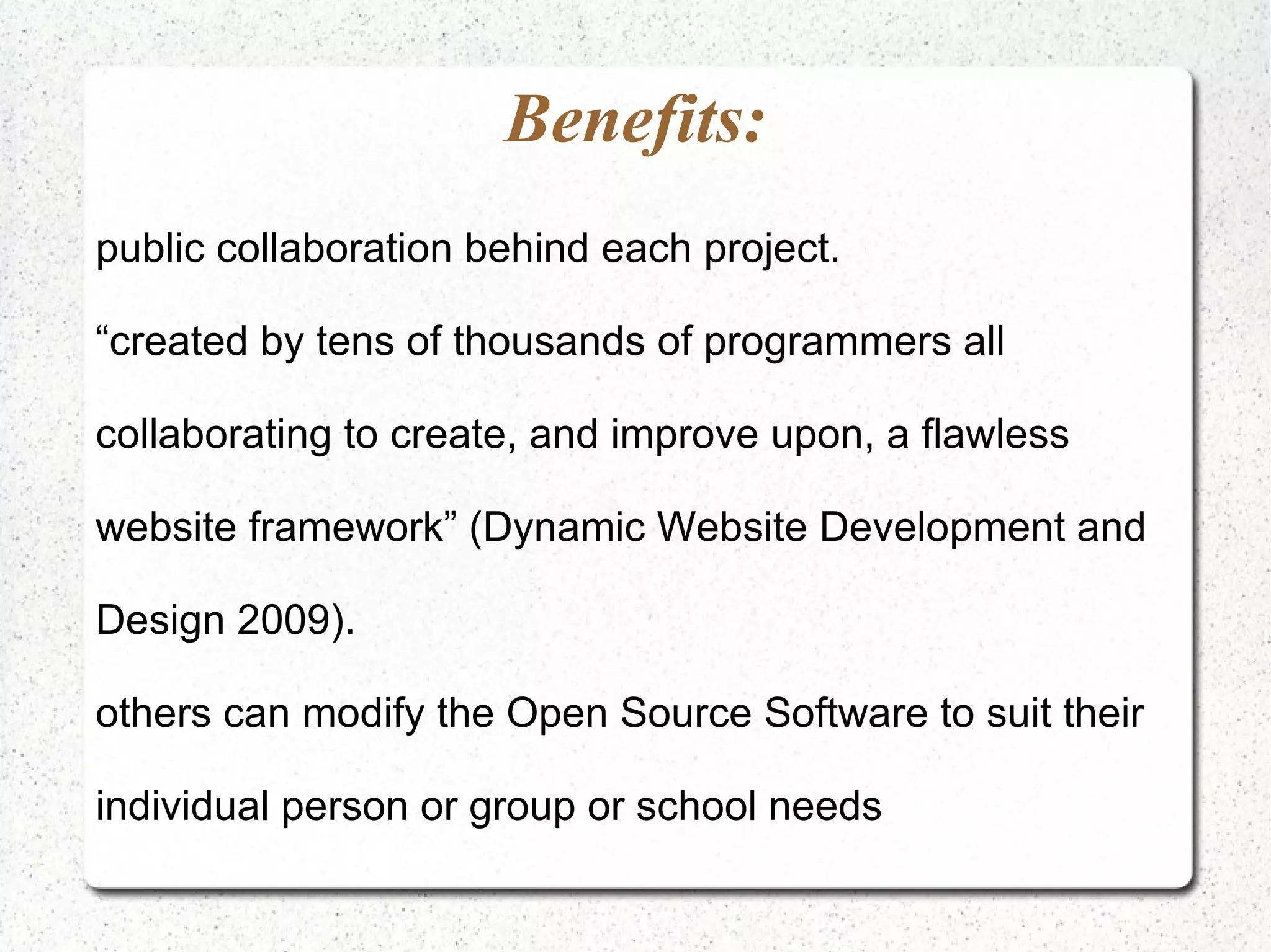 Benefits: public collaboration behind each project. “created by tens of thousands of programmers all collaborating to create, and improve upon, a flawless website framework” (Dynamic Website Development and Design 2009). others can modify the Open Source Software to suit their individual person or group or school needs 