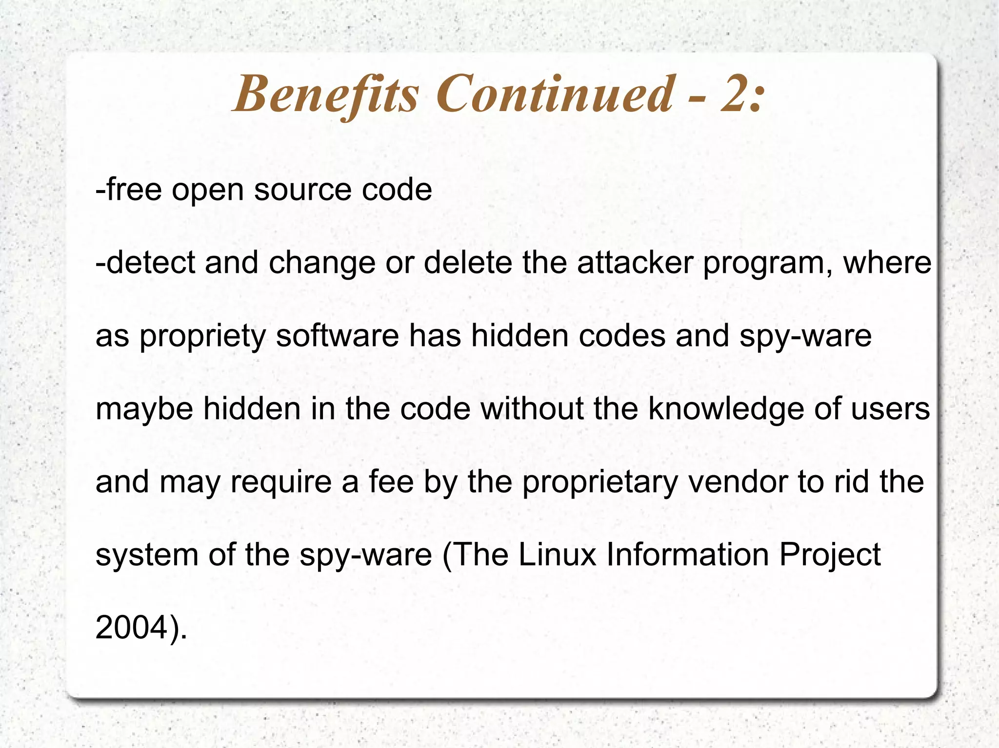 Benefits Continued - 2: -free open source code -detect and change or delete the attacker program, where as propriety software has hidden codes and spy-ware maybe hidden in the code without the knowledge of users and may require a fee by the proprietary vendor to rid the system of the spy-ware (The Linux Information Project 2004). 