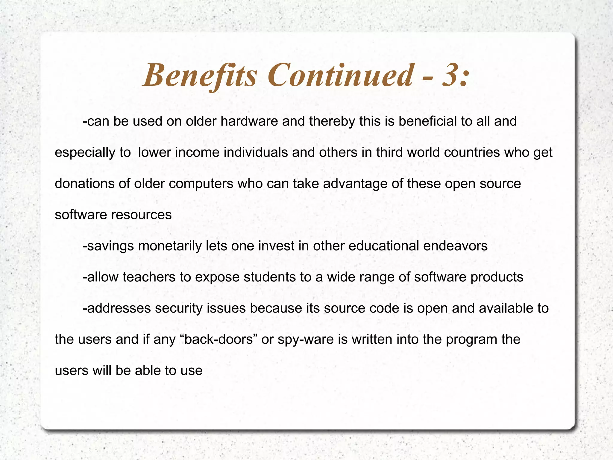 Benefits Continued - 3: -can be used on older hardware and thereby this is beneficial to all and especially to lower income individuals and others in third world countries who get donations of older computers who can take advantage of these open source software resources -savings monetarily lets one invest in other educational endeavors -allow teachers to expose students to a wide range of software products -addresses security issues because its source code is open and available to the users and if any “back-doors” or spy-ware is written into the program the users will be able to use 