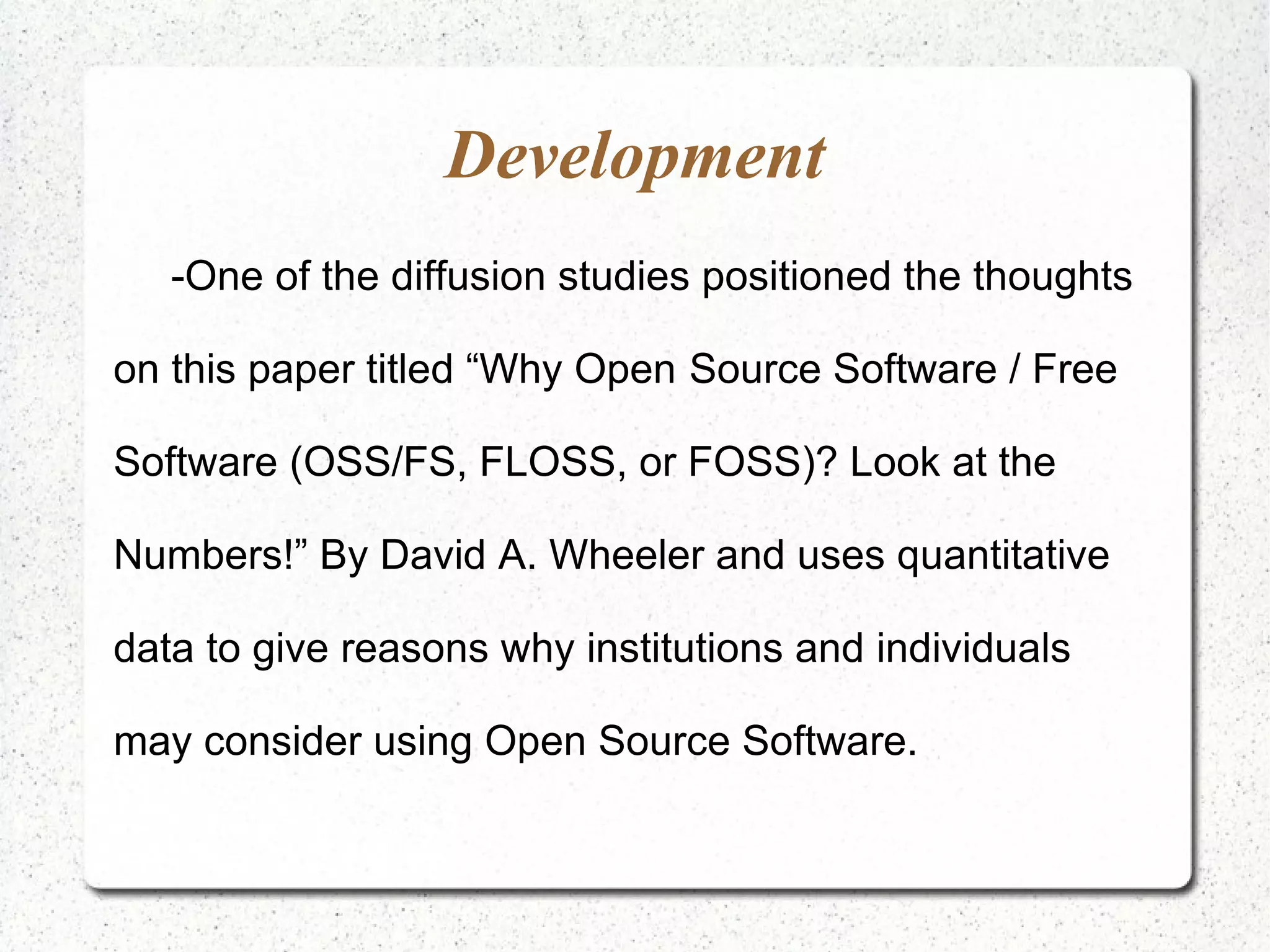 Development -One of the diffusion studies positioned the thoughts on this paper titled “Why Open Source Software / Free Software (OSS/FS, FLOSS, or FOSS)? Look at the Numbers!” By David A. Wheeler and uses quantitative data to give reasons why institutions and individuals may consider using Open Source Software. 