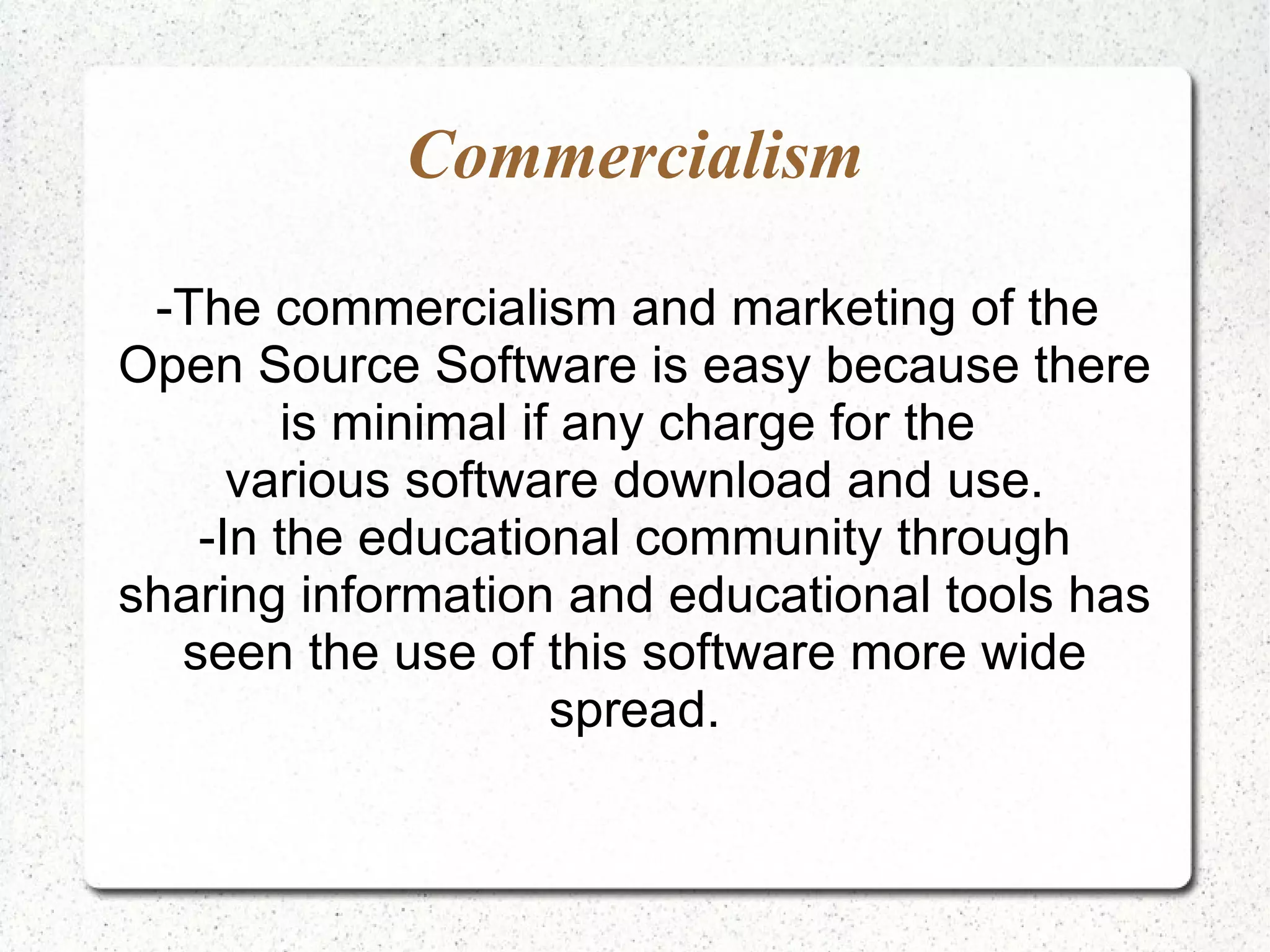 Commercialism -The commercialism and marketing of the Open Source Software is easy because there is minimal if any charge for the various software download and use. -In the educational community through sharing information and educational tools has seen the use of this software more wide spread. 