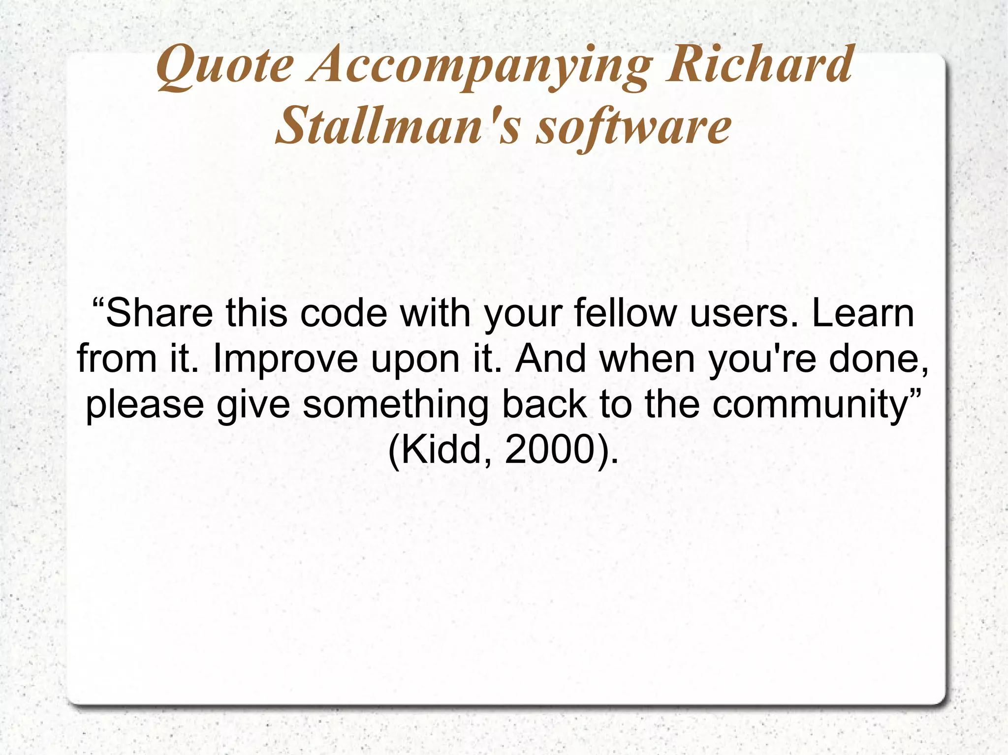 Quote Accompanying Richard Stallman's software “Share this code with your fellow users. Learn from it. Improve upon it. And when you're done, please give something back to the community” (Kidd, 2000). 