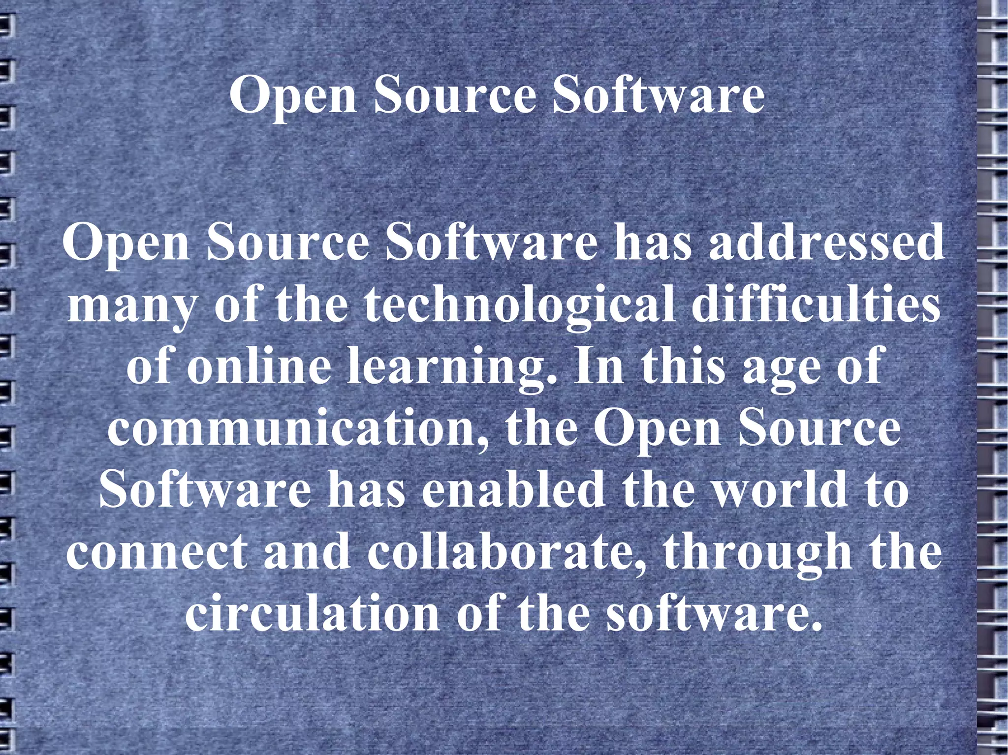 Open Source Software Open Source Software has addressed many of the technological difficulties of online learning. In this age of communication, the Open Source Software has enabled the world to connect and collaborate, through the circulation of the software. 