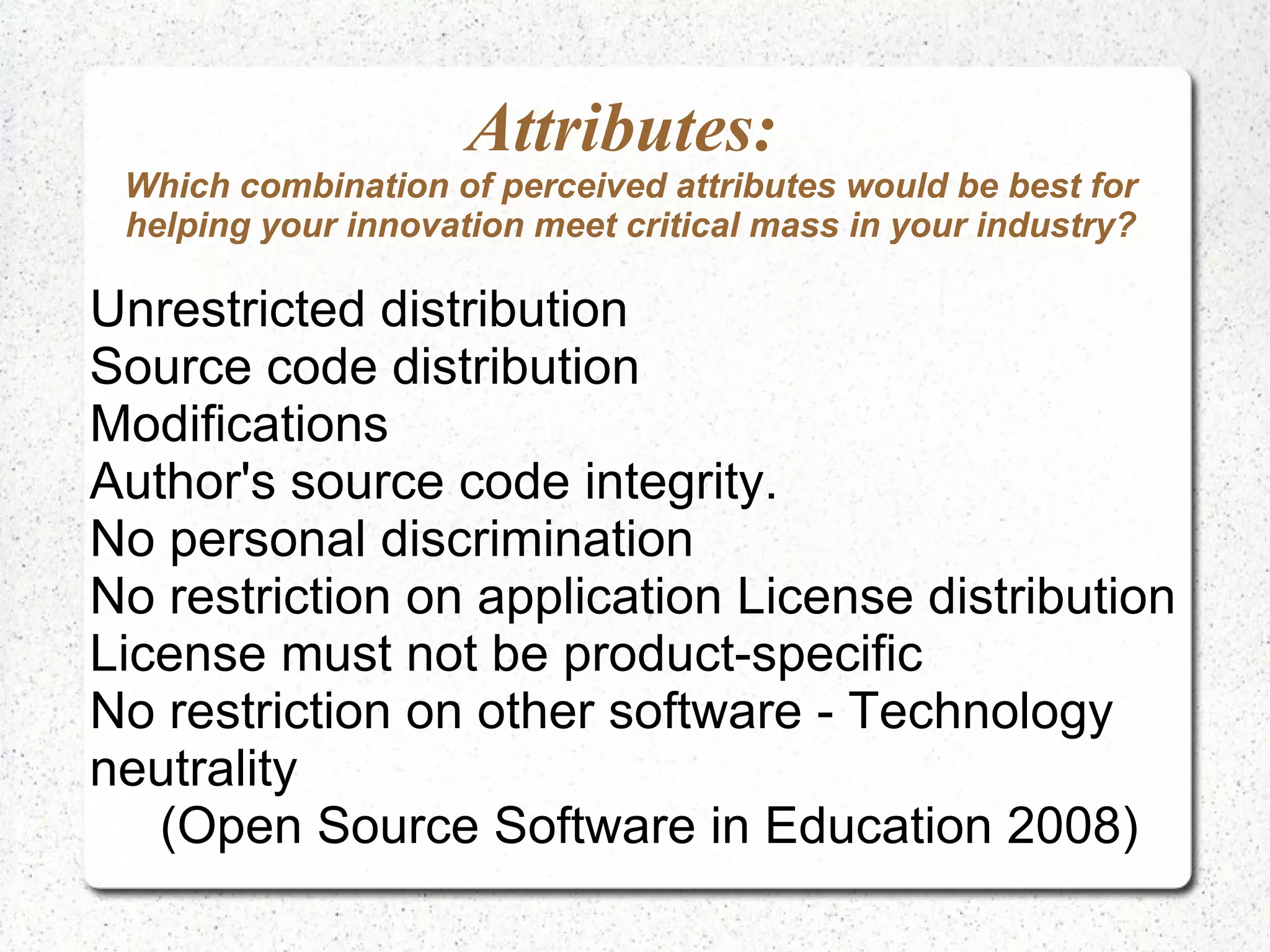 Attributes: Which combination of perceived attributes would be best for helping your innovation meet critical mass in your industry? Unrestricted distribution Source code distribution Modifications Author's source code integrity. No personal discrimination No restriction on application License distribution License must not be product-specific No restriction on other software - Technology neutrality (Open Source Software in Education 2008) 