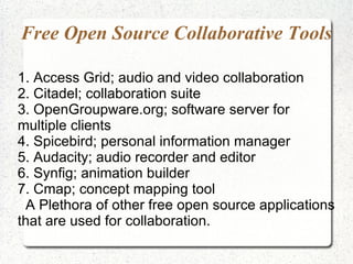 Free Open Source Collaborative Tools

1. Access Grid; audio and video collaboration
2. Citadel; collaboration suite
3. OpenGroupware.org; software server for
multiple clients
4. Spicebird; personal information manager
5. Audacity; audio recorder and editor
6. Synfig; animation builder
7. Cmap; concept mapping tool
 A Plethora of other free open source applications
that are used for collaboration.
 