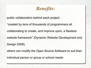 Benefits:
public collaboration behind each project.

“created by tens of thousands of programmers all

collaborating to create, and improve upon, a flawless

website framework” (Dynamic Website Development and

Design 2009).

others can modify the Open Source Software to suit their

individual person or group or school needs
 