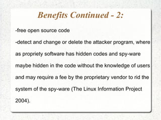 Benefits Continued - 2:
-free open source code

-detect and change or delete the attacker program, where

as propriety software has hidden codes and spy-ware

maybe hidden in the code without the knowledge of users

and may require a fee by the proprietary vendor to rid the

system of the spy-ware (The Linux Information Project

2004).
 