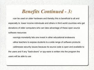 Benefits Continued - 3:
    -can be used on older hardware and thereby this is beneficial to all and

especially to lower income individuals and others in third world countries who get

donations of older computers who can take advantage of these open source

software resources

    -savings monetarily lets one invest in other educational endeavors

    -allow teachers to expose students to a wide range of software products

    -addresses security issues because its source code is open and available to

the users and if any “back-doors” or spy-ware is written into the program the

users will be able to use
 