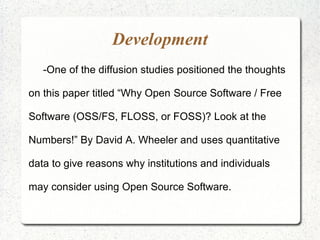 Development
   -One of the diffusion studies positioned the thoughts

on this paper titled “Why Open Source Software / Free

Software (OSS/FS, FLOSS, or FOSS)? Look at the

Numbers!” By David A. Wheeler and uses quantitative

data to give reasons why institutions and individuals

may consider using Open Source Software.
 