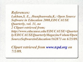References:
Lakhan,S. E., Jhunjhunwala,K.: Open Source
Software in Education 2008,EDUCAUSE
Quarterly, vol. 31, no
2 Clipart retrieved from;
http://www.educause.edu/EDUCAUSE+Quarter
ly/EDUCAUSEQuarterlyMagazineVolum/Open
SourceSoftwareinEducation/162873 on 6/25/09.

Clipart retrieved from www.tcpd.org on
7/1/09.
 