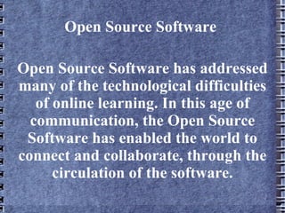 Open Source Software

Open Source Software has addressed
many of the technological difficulties
   of online learning. In this age of
  communication, the Open Source
 Software has enabled the world to
connect and collaborate, through the
      circulation of the software.
 