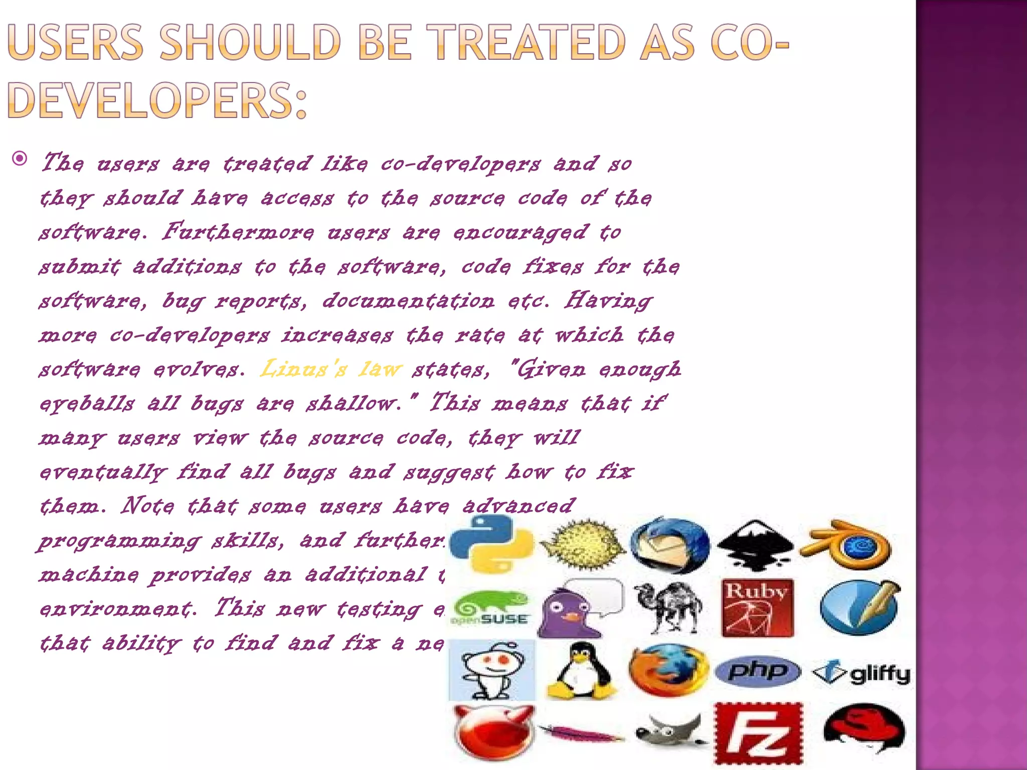    The users are treated like co-developers and so
    they should have access to the source code of the
    software. Furthermore users are encouraged to
    submit additions to the software, code fixes for the
    software, bug reports, documentation etc. Having
    more co-developers increases the rate at which the
    software evolves. Linus's law states, "Given enough
    eyeballs all bugs are shallow." This means that if
    many users view the source code, they will
    eventually find all bugs and suggest how to fix
    them. Note that some users have advanced
    programming skills, and furthermore, each user's
    machine provides an additional testing
    environment. This new testing environment offers
    that ability to find and fix a new bug.
 