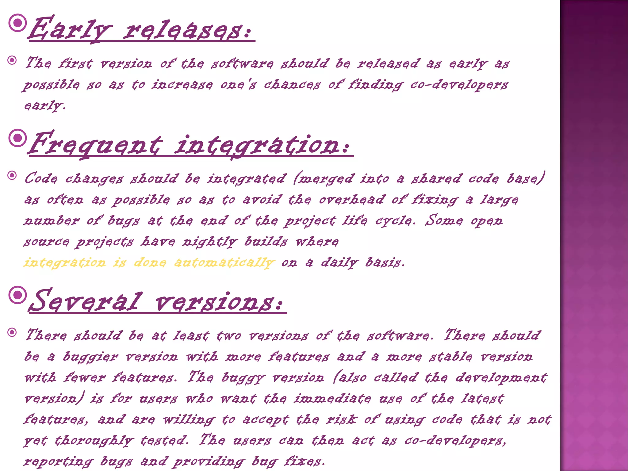 Early           releases:
   The first version of the software should be released as early as
    possible so as to increase one's chances of finding co-developers
    early.

Frequent               integration:
   Code changes should be integrated (merged into a shared code base)
    as often as possible so as to avoid the overhead of fixing a large
    number of bugs at the end of the project life cycle. Some open
    source projects have nightly builds where 
    integration is done automatically on a daily basis.

Several             versions:
   There should be at least two versions of the software. There should
    be a buggier version with more features and a more stable version
    with fewer features. The buggy version (also called the development
    version) is for users who want the immediate use of the latest
    features, and are willing to accept the risk of using code that is not
    yet thoroughly tested. The users can then act as co-developers,
    reporting bugs and providing bug fixes.
 