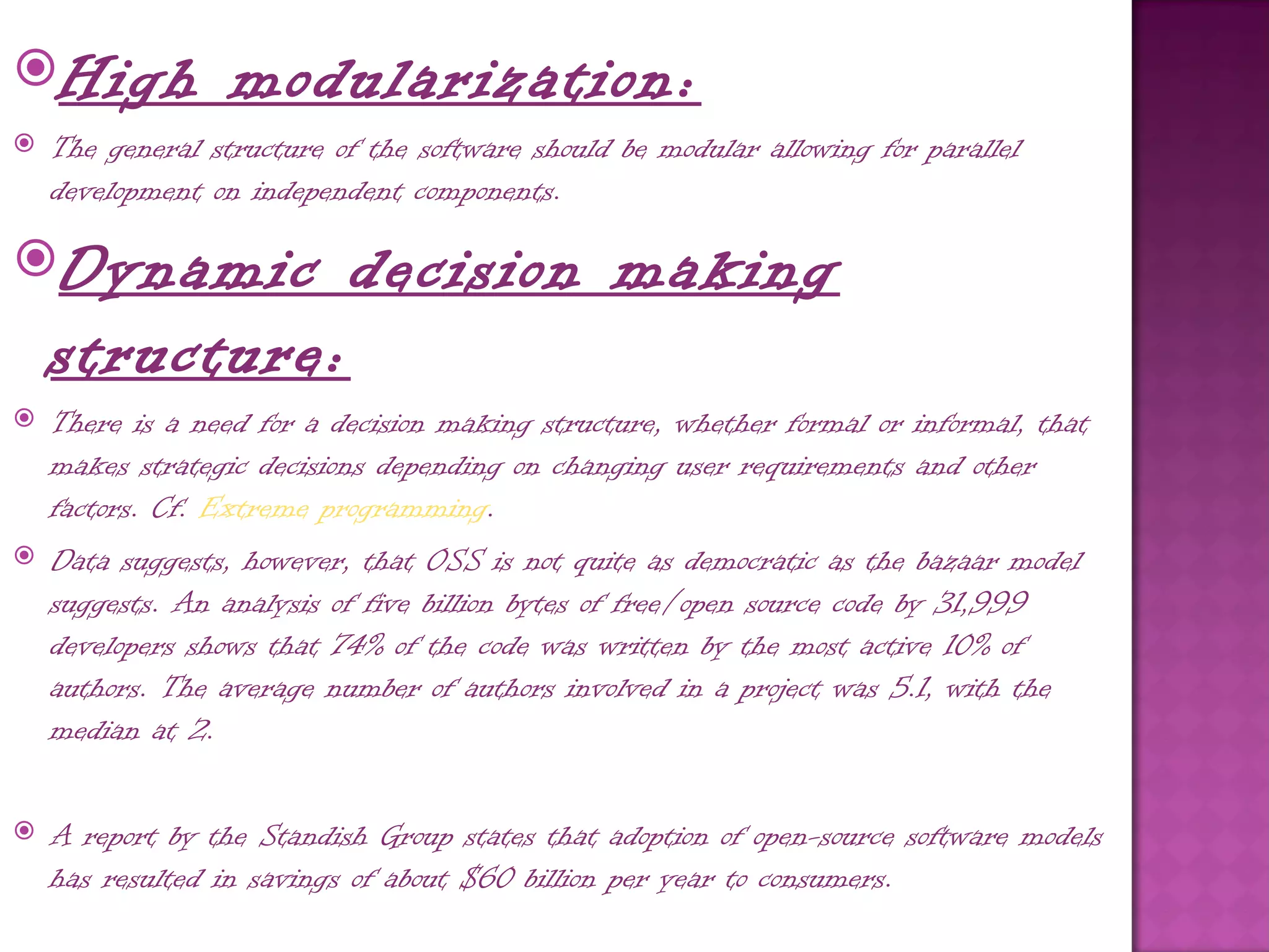 High             modularization:
   The general structure of the software should be modular allowing for parallel
    development on independent components.

Dynamic                   decision making
    structure:
   There is a need for a decision making structure, whether formal or informal, that
    makes strategic decisions depending on changing user requirements and other
    factors. Cf. Extreme programming.
   Data suggests, however, that OSS is not quite as democratic as the bazaar model
    suggests. An analysis of five billion bytes of free/open source code by 31,999
    developers shows that 74% of the code was written by the most active 10% of
    authors. The average number of authors involved in a project was 5.1, with the
    median at 2.

   A report by the Standish Group states that adoption of open-source software models
    has resulted in savings of about $60 billion per year to consumers.
 