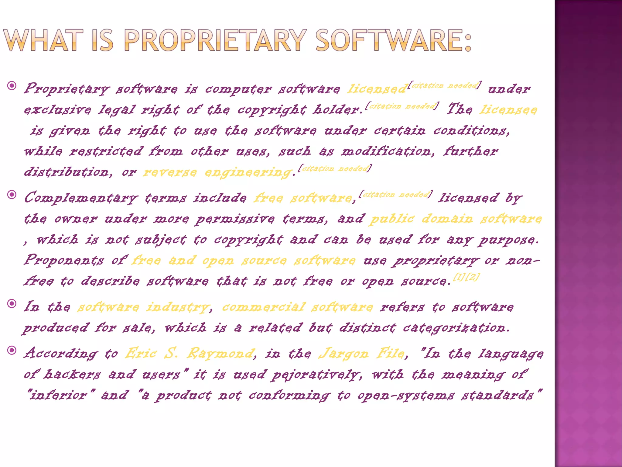    Proprietary software is computer software licensed [ citation needed ]  under
    exclusive legal right of the copyright holder. [ citation needed ]  The licensee
     is given the right to use the software under certain conditions,
    while restricted from other uses, such as modification, further
    distribution, or reverse engineering. [ citation needed ]
   Complementary terms include free software, [ citation needed ]  licensed by
    the owner under more permissive terms, and public domain software
    , which is not subject to copyright and can be used for any purpose.
    Proponents of free and open source software use  proprietary  or  non-
    free  to describe software that is not free or open source. [1][2]
   In the software industry, commercial software refers to software
    produced for sale, which is a related but distinct categorization.
   According to Eric S. Raymond, in the Jargon File, "In the language
    of hackers and users" it is used pejoratively, with the meaning of
    "inferior" and "a product not conforming to open-systems standards"
 