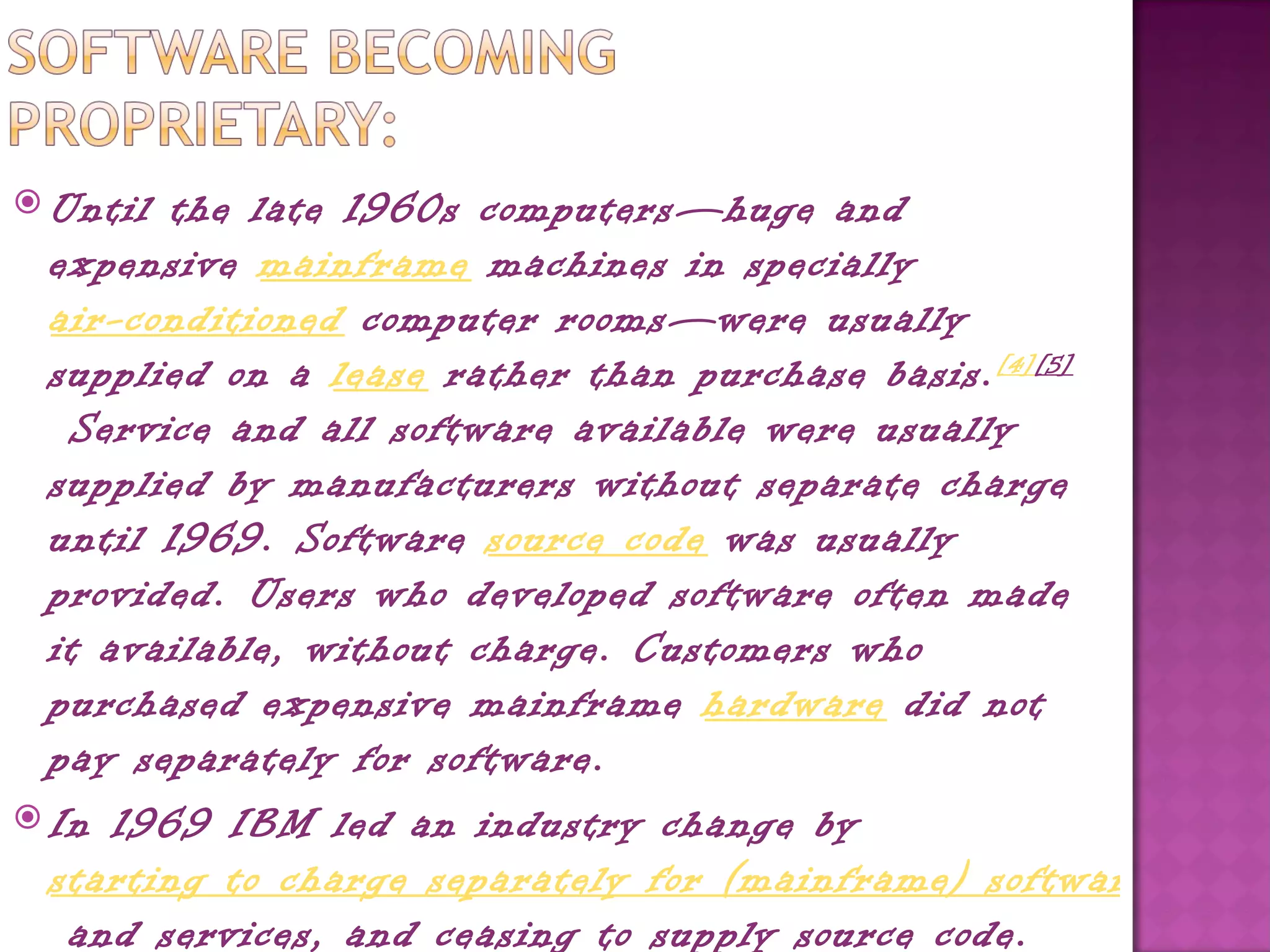  Until the late 1960s computers—huge and
  expensive mainframe machines in specially 
  air-conditioned computer rooms—were usually
  supplied on a lease rather than purchase basis. [4][5]
   Service and all software available were usually
  supplied by manufacturers without separate charge
  until 1969. Software source code was usually
  provided. Users who developed software often made
  it available, without charge. Customers who
  purchased expensive mainframe hardware did not
  pay separately for software.
 In 1969 IBM led an industry change by 
  starting to charge separately for (mainframe) software
   and services, and ceasing to supply source code.
 
