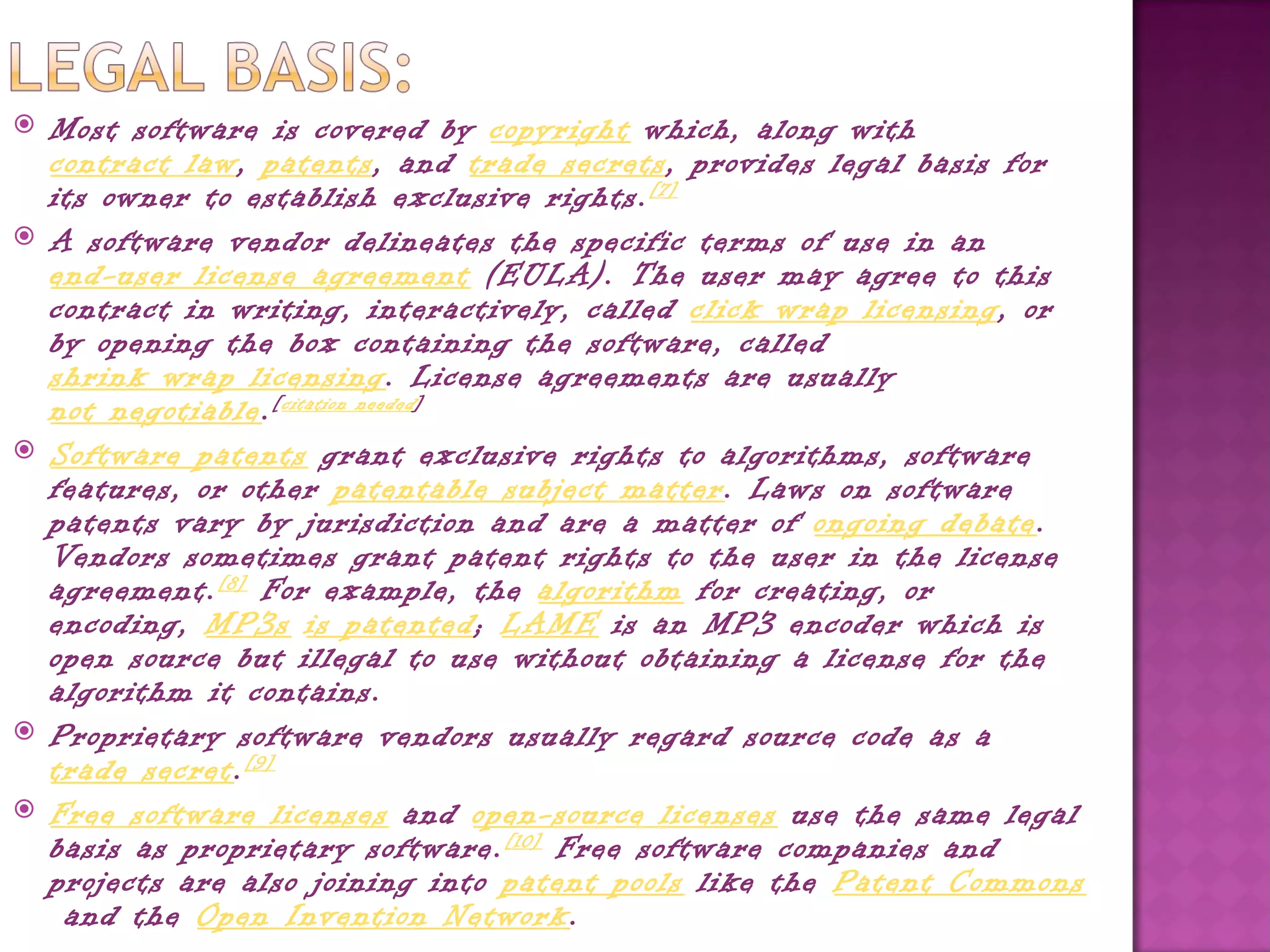   Most software is covered by copyright which, along with 
    contract law, patents, and trade secrets, provides legal basis for
    its owner to establish exclusive rights. [7]
   A software vendor delineates the specific terms of use in an 
    end-user license agreement (EULA). The user may agree to this
    contract in writing, interactively, called click wrap licensing, or
    by opening the box containing the software, called 
    shrink wrap licensing. License agreements are usually 
    not negotiable. [ citation needed ]
   Software patents grant exclusive rights to algorithms, software
    features, or other patentable subject matter. Laws on software
    patents vary by jurisdiction and are a matter of ongoing debate.
    Vendors sometimes grant patent rights to the user in the license
    agreement. [8]  For example, the algorithm for creating, or
    encoding, MP3s is patented; LAME is an MP3 encoder which is
    open source but illegal to use without obtaining a license for the
    algorithm it contains.
   Proprietary software vendors usually regard source code as a 
    trade secret. [9]
   Free software licenses and open-source licenses use the same legal
    basis as proprietary software. [10]  Free software companies and
    projects are also joining into patent pools like the Patent Commons
     and the Open Invention Network.
 