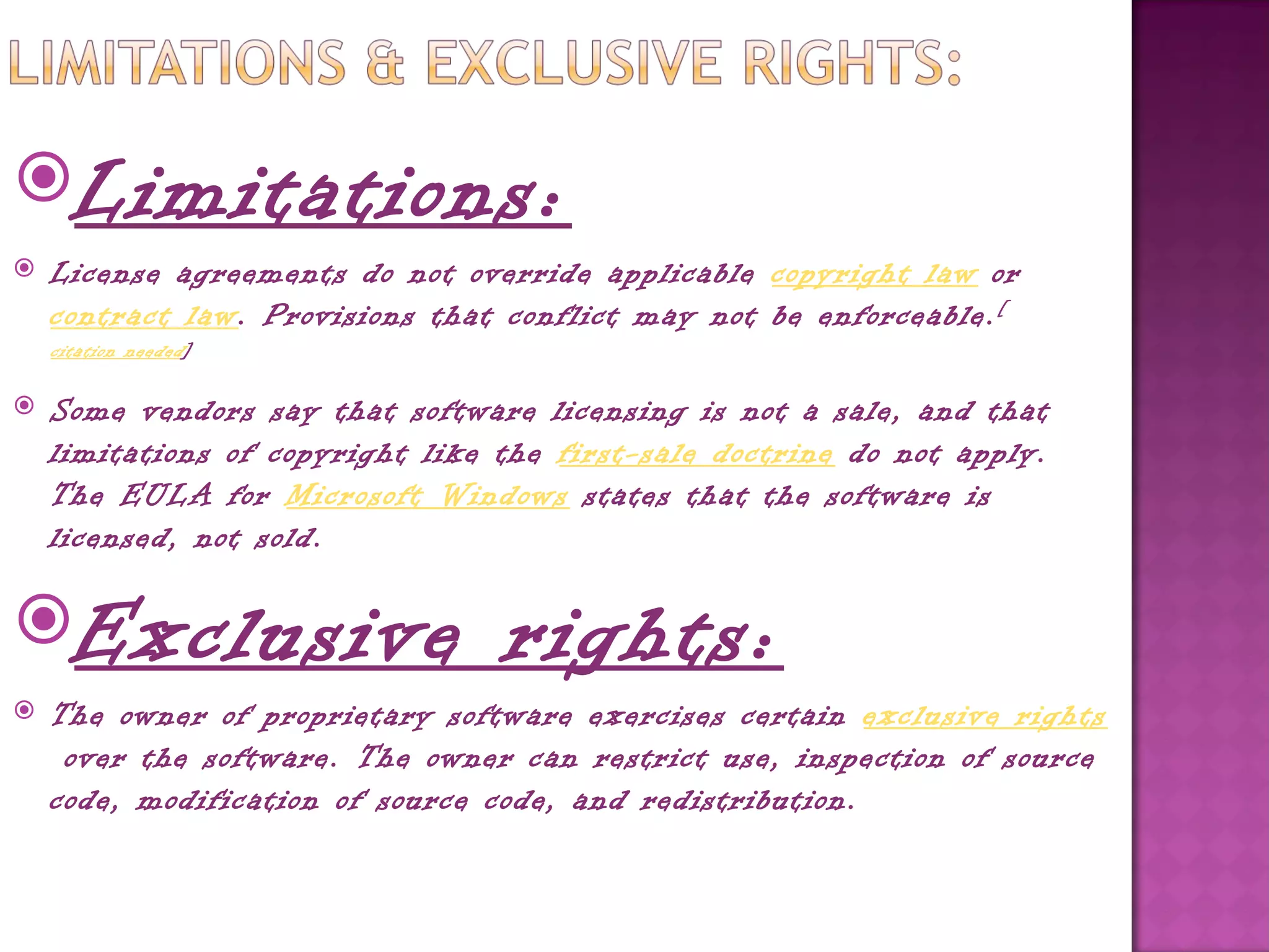Limitations:
   License agreements do not override applicable copyright law or 
    contract law. Provisions that conflict may not be enforceable. [
    citation needed ]

   Some vendors say that software licensing is not a sale, and that
    limitations of copyright like the first-sale doctrine do not apply.
    The EULA for Microsoft Windows states that the software is
    licensed, not sold.

Exclusive                        rights:
   The owner of proprietary software exercises certain exclusive rights
     over the software. The owner can restrict use, inspection of source
    code, modification of source code, and redistribution.
 