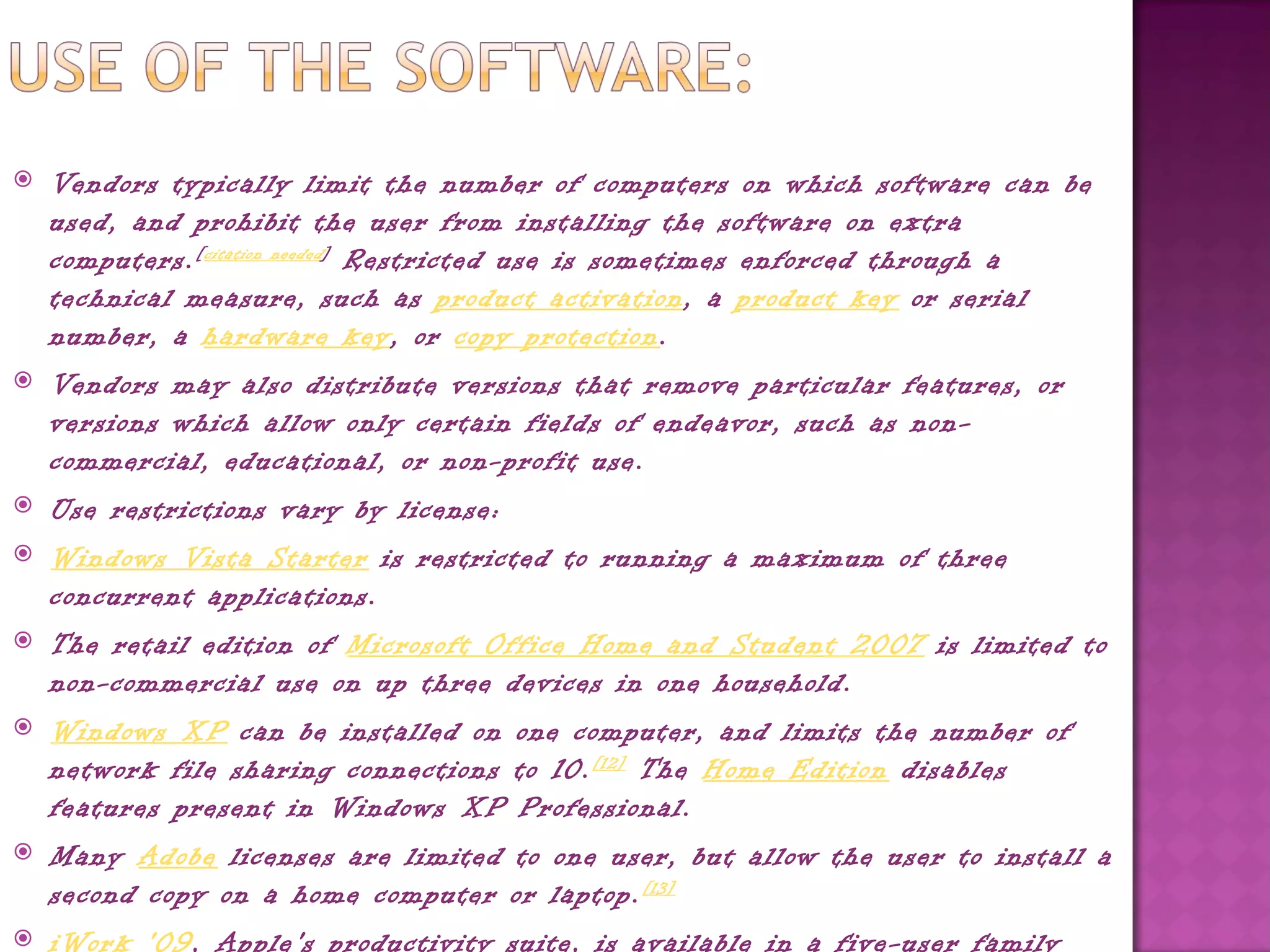    Vendors typically limit the number of computers on which software can be
    used, and prohibit the user from installing the software on extra
    computers. [ citation needed ]  Restricted use is sometimes enforced through a
    technical measure, such as product activation, a product key or serial
    number, a hardware key, or copy protection.
   Vendors may also distribute versions that remove particular features, or
    versions which allow only certain fields of endeavor, such as non-
    commercial, educational, or non-profit use.
   Use restrictions vary by license:
   Windows Vista Starter is restricted to running a maximum of three
    concurrent applications.
   The retail edition of Microsoft Office Home and Student 2007 is limited to
    non-commercial use on up three devices in one household.
   Windows XP can be installed on one computer, and limits the number of
    network file sharing connections to 10. [12]  The Home Edition disables
    features present in Windows XP Professional.
   Many Adobe licenses are limited to one user, but allow the user to install a
    second copy on a home computer or laptop. [13]
   iWork '09, Apple's productivity suite, is available in a five-user family
 