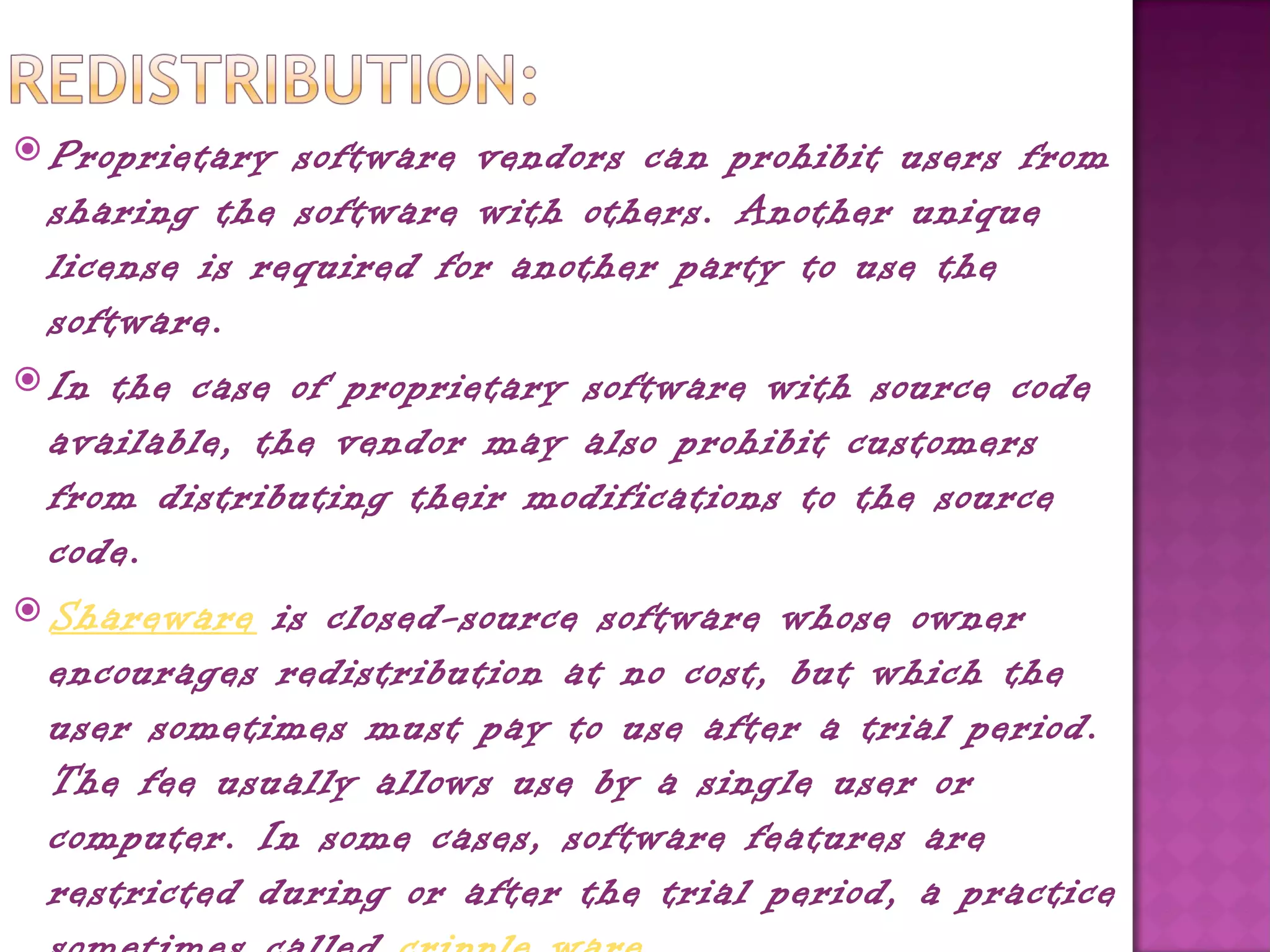  Proprietary  software vendors can prohibit users from
  sharing the software with others. Another unique
  license is required for another party to use the
  software.
 In the case of proprietary software with source code
  available, the vendor may also prohibit customers
  from distributing their modifications to the source
  code.
 Shareware is closed-source software whose owner
  encourages redistribution at no cost, but which the
  user sometimes must pay to use after a trial period.
  The fee usually allows use by a single user or
  computer. In some cases, software features are
  restricted during or after the trial period, a practice
 
