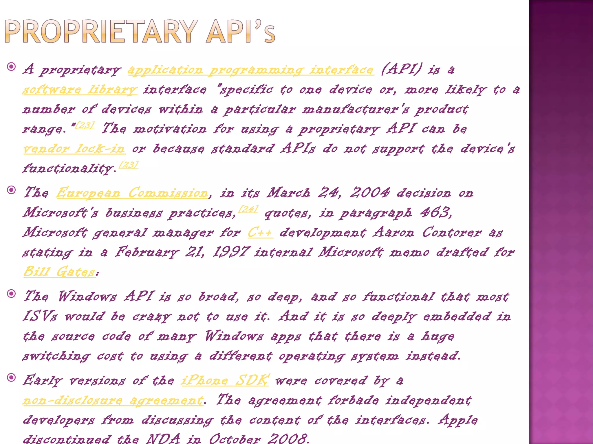    A proprietary application programming interface (API) is a 
    software library interface "specific to one device or, more likely to a
    number of devices within a particular manufacturer's product
    range." [23]  The motivation for using a proprietary API can be 
    vendor lock-in or because standard APIs do not support the device's
    functionality. [23]
   The European Commission, in its March 24, 2004 decision on
    Microsoft's business practices, [24]  quotes, in paragraph 463,
    Microsoft general manager for C++ development Aaron Contorer as
    stating in a February 21, 1997 internal Microsoft memo drafted for 
    Bill Gates:
   The Windows API is so broad, so deep, and so functional that most
    ISVs would be crazy not to use it. And it is so deeply embedded in
    the source code of many Windows apps that there is a huge
    switching cost to using a different operating system instead.
   Early versions of the iPhone SDK were covered by a 
    non-disclosure agreement. The agreement forbade independent
    developers from discussing the content of the interfaces. Apple
    discontinued the NDA in October 2008.
 