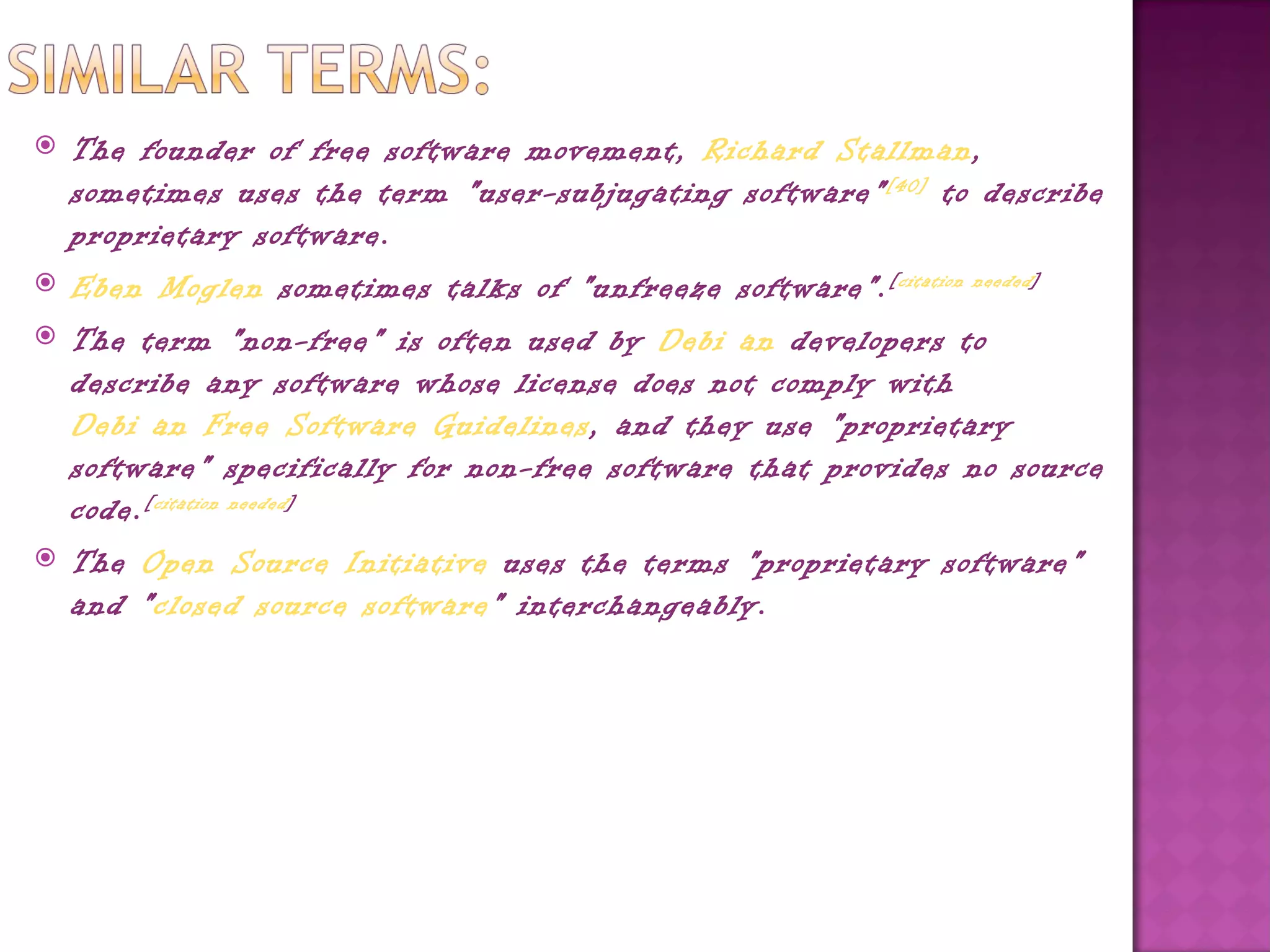    The founder of free software movement, Richard Stallman,
    sometimes uses the term "user-subjugating software" [40]  to describe
    proprietary software.
   Eben Moglen sometimes talks of "unfreeze software". [ citation needed ]
   The term "non-free" is often used by Debi an developers to
    describe any software whose license does not comply with 
    Debi an Free Software Guidelines, and they use "proprietary
    software" specifically for non-free software that provides no source
    code. [ citation needed ]
   The Open Source Initiative uses the terms "proprietary software"
    and "closed source software" interchangeably.
 