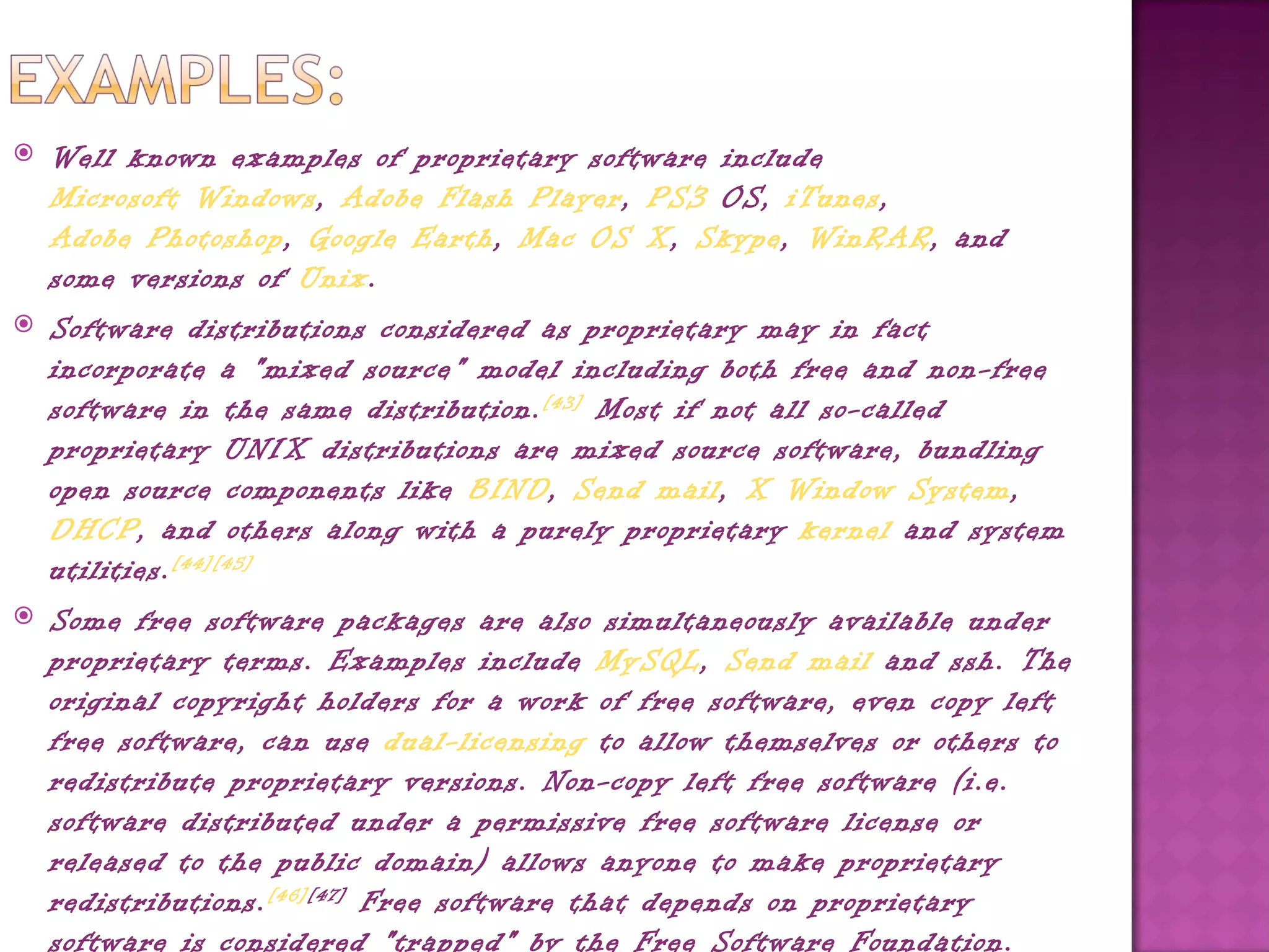    Well known examples of proprietary software include 
    Microsoft Windows, Adobe Flash Player, PS3 OS, iTunes, 
    Adobe Photoshop, Google Earth, Mac OS X, Skype, WinRAR, and
    some versions of Unix.
   Software distributions considered as proprietary may in fact
    incorporate a "mixed source" model including both free and non-free
    software in the same distribution. [43]  Most if not all so-called
    proprietary UNIX distributions are mixed source software, bundling
    open source components like BIND, Send mail, X Window System, 
    DHCP, and others along with a purely proprietary kernel and system
    utilities. [44][45]
   Some free software packages are also simultaneously available under
    proprietary terms. Examples include MySQL, Send mail and ssh. The
    original copyright holders for a work of free software, even copy left
    free software, can use dual-licensing to allow themselves or others to
    redistribute proprietary versions. Non-copy left free software (i.e.
    software distributed under a permissive free software license or
    released to the public domain) allows anyone to make proprietary
    redistributions. [46][47]  Free software that depends on proprietary
    software is considered "trapped" by the Free Software Foundation.
 