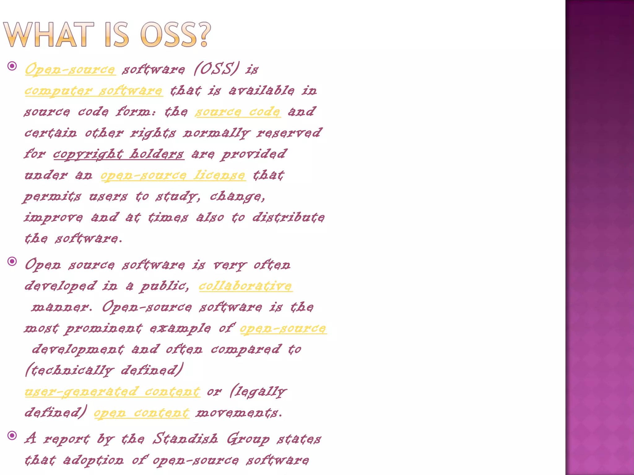    Open-source software (OSS) is 
    computer software that is available in
    source code form: the source code and
    certain other rights normally reserved
    for copyright holders are provided
    under an open-source license that
    permits users to study, change,
    improve and at times also to distribute
    the software.
   Open source software is very often
    developed in a public, collaborative
     manner. Open-source software is the
    most prominent example of open-source
     development and often compared to
    (technically defined) 
    user-generated content or (legally
    defined) open content movements.
   A report by the Standish Group states
    that adoption of open-source software
 