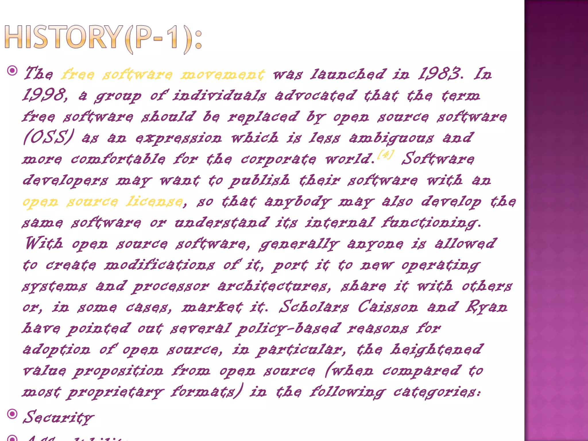  The free software movement was launched in 1983. In
  1998, a group of individuals advocated that the term
  free software should be replaced by open source software
  (OSS) as an expression which is less ambiguous and
  more comfortable for the corporate world. [4]  Software
  developers may want to publish their software with an 
  open source license, so that anybody may also develop the
  same software or understand its internal functioning.
  With open source software, generally anyone is allowed
  to create modifications of it, port it to new operating
  systems and processor architectures, share it with others
  or, in some cases, market it. Scholars Caisson and Ryan
  have pointed out several policy-based reasons for
  adoption of open source, in particular, the heightened
  value proposition from open source (when compared to
  most proprietary formats) in the following categories:
 Security
 