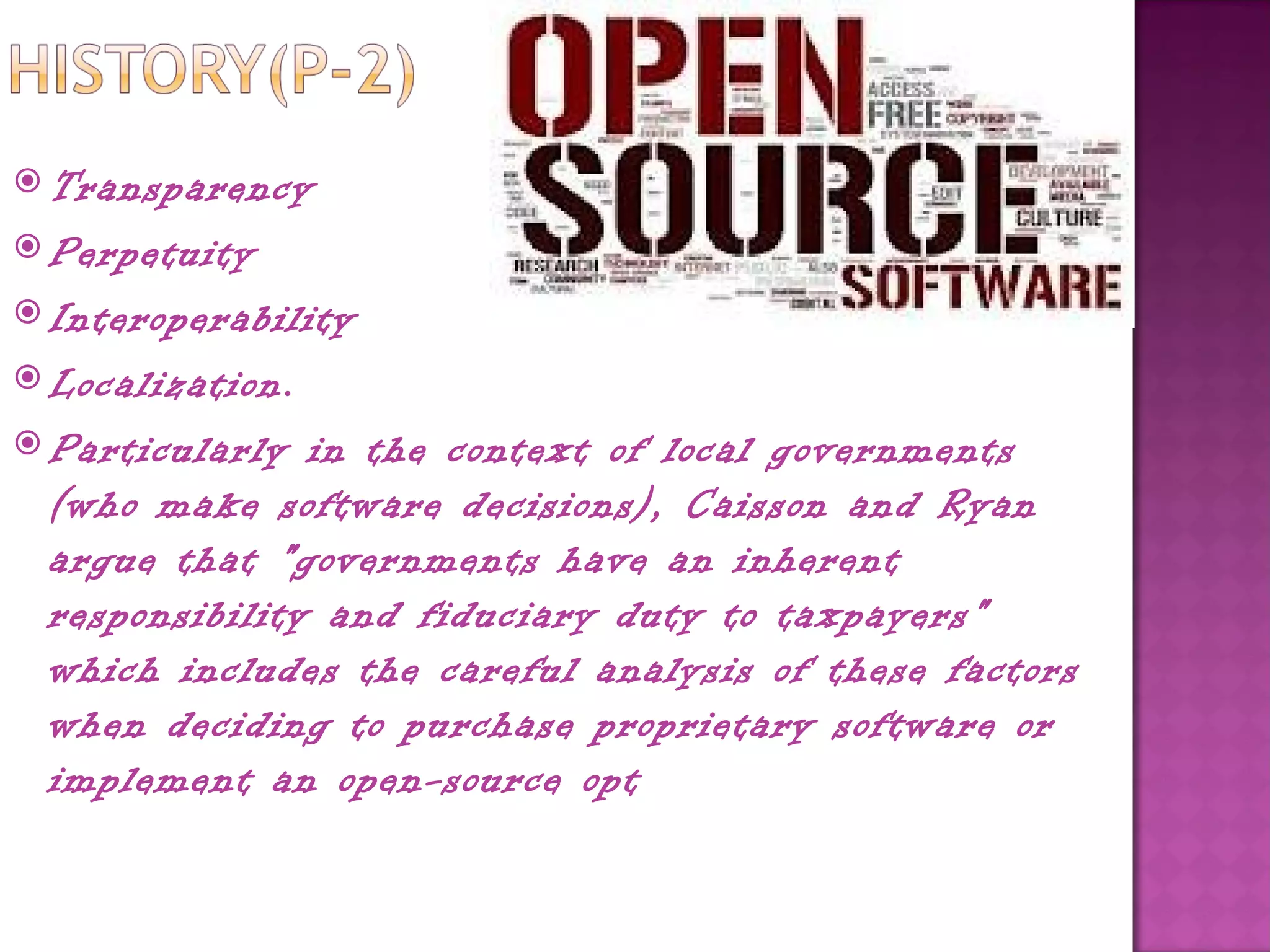  Transparency
 Perpetuity
 Interoperability
 Localization.
 Particularly  in the context of local governments
  (who make software decisions), Caisson and Ryan
  argue that "governments have an inherent
  responsibility and fiduciary duty to taxpayers"
  which includes the careful analysis of these factors
  when deciding to purchase proprietary software or
  implement an open-source opt
 
