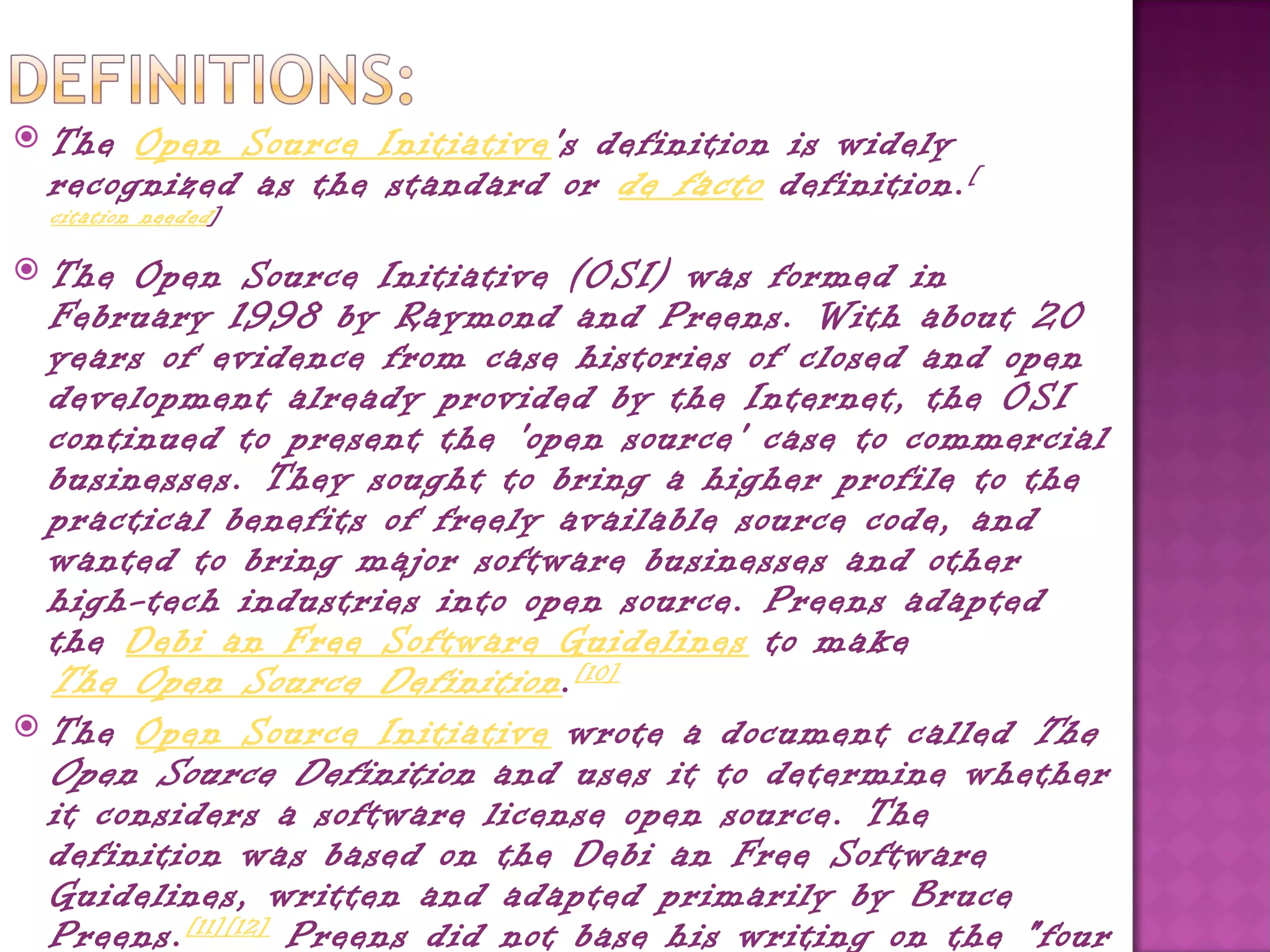    The Open Source Initiative's definition is widely
    recognized as the standard or  de facto  definition. [
    citation needed ]

 The Open Source Initiative (OSI) was formed in
  February 1998 by Raymond and Preens. With about 20
  years of evidence from case histories of closed and open
  development already provided by the Internet, the OSI
  continued to present the 'open source' case to commercial
  businesses. They sought to bring a higher profile to the
  practical benefits of freely available source code, and
  wanted to bring major software businesses and other
  high-tech industries into open source. Preens adapted
  the Debi an Free Software Guidelines to make 
  The Open Source Definition . [10]
 The Open Source Initiative wrote a document called  The
  Open Source Definition  and uses it to determine whether
  it considers a software license open source. The
  definition was based on the Debi an Free Software
  Guidelines, written and adapted primarily by Bruce
  Preens. [11][12]  Preens did not base his writing on the "four
 
