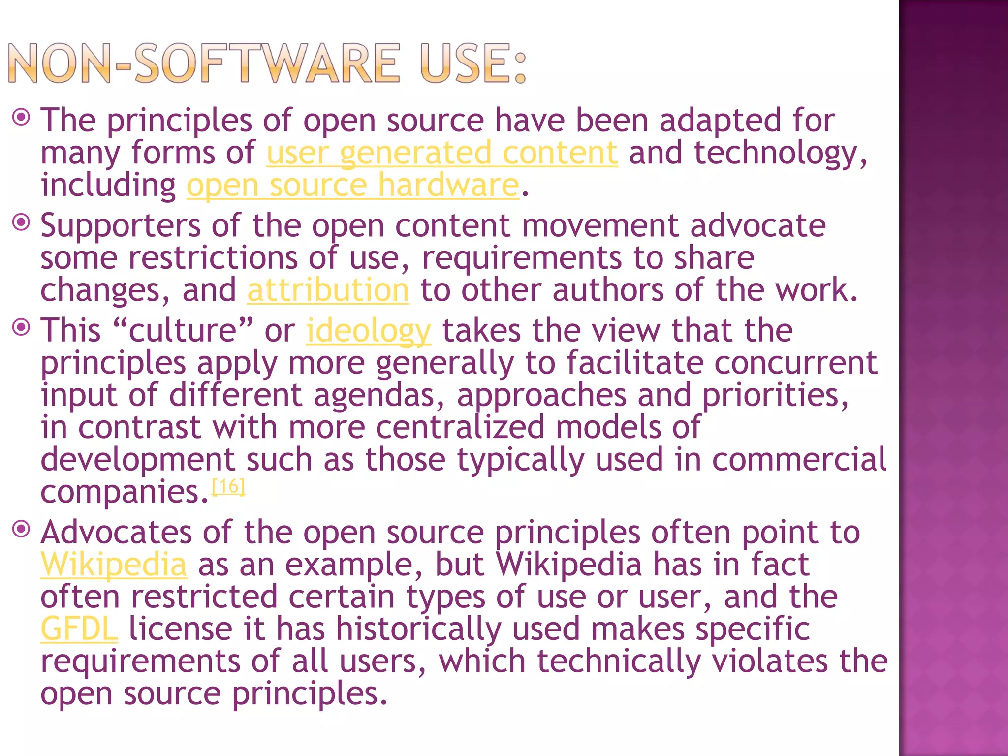  The principles of open source have been adapted for
  many forms of user generated content and technology,
  including open source hardware.
 Supporters of the open content movement advocate
  some restrictions of use, requirements to share
  changes, and attribution to other authors of the work.
 This “culture” or ideology takes the view that the
  principles apply more generally to facilitate concurrent
  input of different agendas, approaches and priorities,
  in contrast with more centralized models of
  development such as those typically used in commercial
  companies.[16]
 Advocates of the open source principles often point to 
  Wikipedia as an example, but Wikipedia has in fact
  often restricted certain types of use or user, and the 
  GFDL license it has historically used makes specific
  requirements of all users, which technically violates the
  open source principles.
 