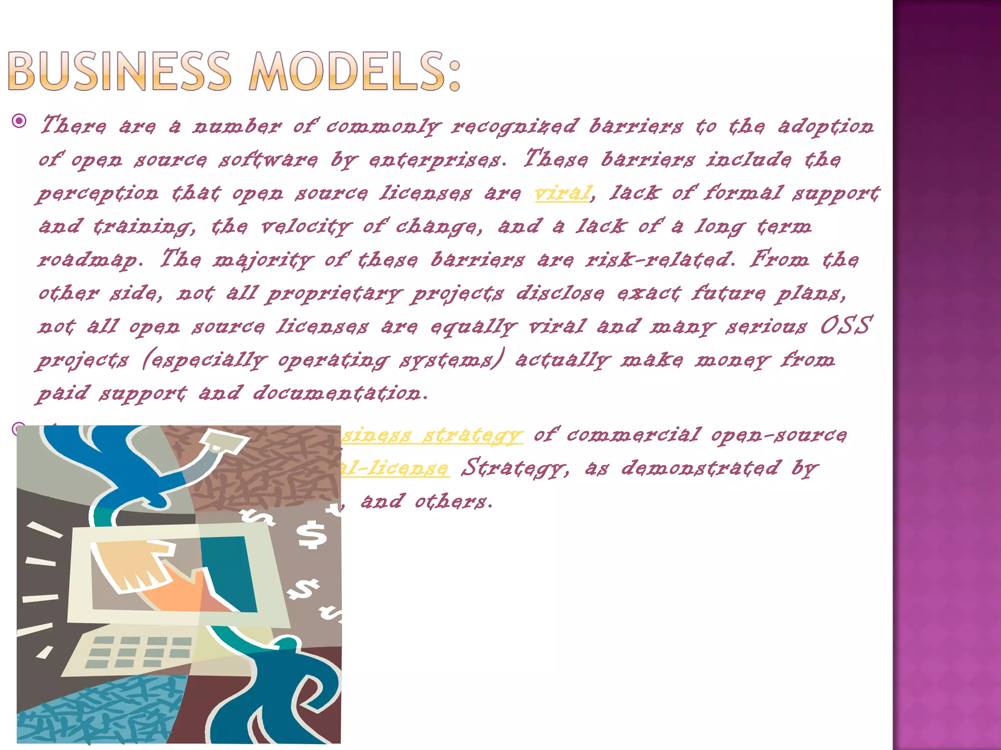    There are a number of commonly recognized barriers to the adoption
    of open source software by enterprises. These barriers include the
    perception that open source licenses are viral, lack of formal support
    and training, the velocity of change, and a lack of a long term
    roadmap. The majority of these barriers are risk-related. From the
    other side, not all proprietary projects disclose exact future plans,
    not all open source licenses are equally viral and many serious OSS
    projects (especially operating systems) actually make money from
    paid support and documentation.
   A commonly employed business strategy of commercial open-source
    software firms is the dual-license Strategy, as demonstrated by 
    Ingres, MySQL, Alfresco, and others.
 