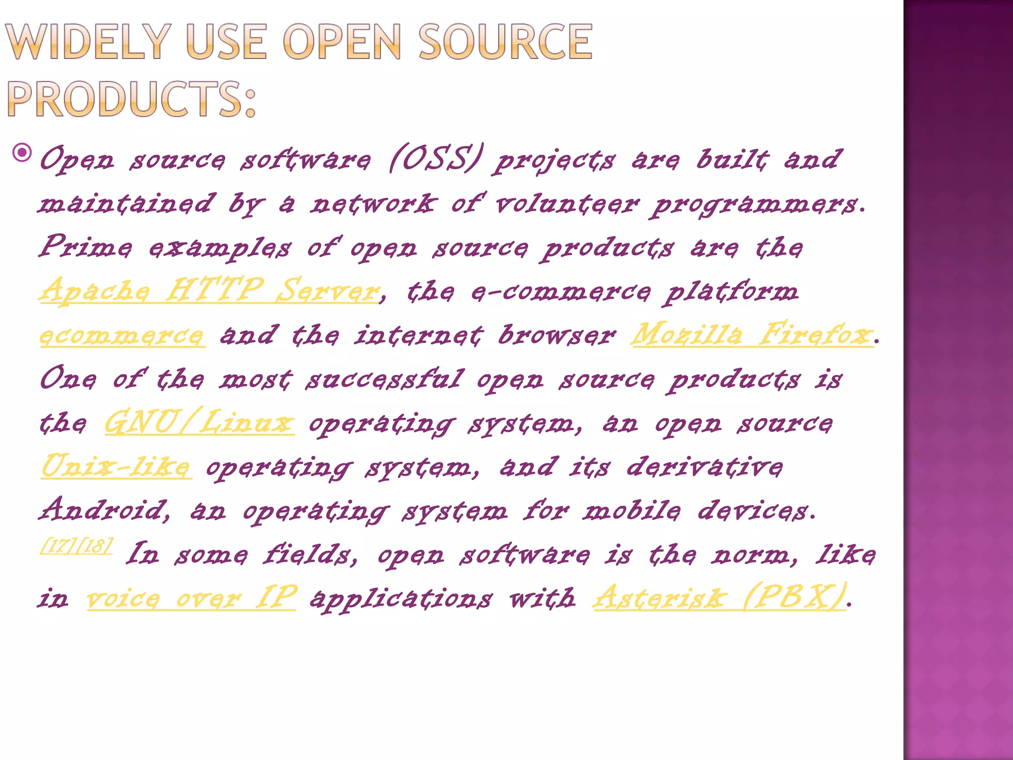  Open     source software (OSS) projects are built and
 maintained by a network of volunteer programmers.
 Prime examples of open source products are the 
 Apache HTTP Server, the e-commerce platform
 ecommerce and the internet browser Mozilla Firefox.
 One of the most successful open source products is
 the GNU/Linux operating system, an open source 
 Unix-like operating system, and its derivative
 Android, an operating system for mobile devices.
 [17][18]
           In some fields, open software is the norm, like
 in voice over IP applications with Asterisk (PBX).
 