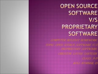 COMPUTER HOLIDAY HOMEWORK.
TOPIC: OPEN SOURCE SOFTWARE V/S
           PROPRIETARY SOFTWARE.
         CREATOR: LAVAN SANTOSH.
                       CLASS: 9-D
                  ROLL NUMBER; 13
 