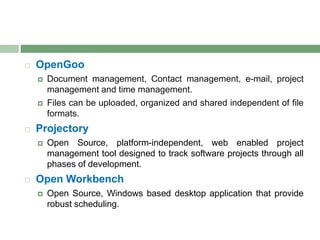  OpenGoo
 Document management, Contact management, e-mail, project
management and time management.
 Files can be uploaded, organized and shared independent of file
formats.
 Projectory
 Open Source, platform-independent, web enabled project
management tool designed to track software projects through all
phases of development.
 Open Workbench
 Open Source, Windows based desktop application that provide
robust scheduling.
 