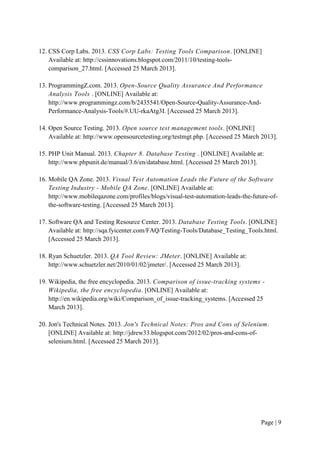Page | 9
12. CSS Corp Labs. 2013. CSS Corp Labs: Testing Tools Comparison. [ONLINE]
Available at: http://cssinnovations.blogspot.com/2011/10/testing-tools-
comparison_27.html. [Accessed 25 March 2013].
13. ProgrammingZ.com. 2013. Open-Source Quality Assurance And Performance
Analysis Tools . [ONLINE] Available at:
http://www.programmingz.com/b/2435541/Open-Source-Quality-Assurance-And-
Performance-Analysis-Tools/#.UU-rkaAtg3I. [Accessed 25 March 2013].
14. Open Source Testing. 2013. Open source test management tools. [ONLINE]
Available at: http://www.opensourcetesting.org/testmgt.php. [Accessed 25 March 2013].
15. PHP Unit Manual. 2013. Chapter 8. Database Testing . [ONLINE] Available at:
http://www.phpunit.de/manual/3.6/en/database.html. [Accessed 25 March 2013].
16. Mobile QA Zone. 2013. Visual Test Automation Leads the Future of the Software
Testing Industry - Mobile QA Zone. [ONLINE] Available at:
http://www.mobileqazone.com/profiles/blogs/visual-test-automation-leads-the-future-of-
the-software-testing. [Accessed 25 March 2013].
17. Software QA and Testing Resource Center. 2013. Database Testing Tools. [ONLINE]
Available at: http://sqa.fyicenter.com/FAQ/Testing-Tools/Database_Testing_Tools.html.
[Accessed 25 March 2013].
18. Ryan Schuetzler. 2013. QA Tool Review: JMeter. [ONLINE] Available at:
http://www.schuetzler.net/2010/01/02/jmeter/. [Accessed 25 March 2013].
19. Wikipedia, the free encyclopedia. 2013. Comparison of issue-tracking systems -
Wikipedia, the free encyclopedia. [ONLINE] Available at:
http://en.wikipedia.org/wiki/Comparison_of_issue-tracking_systems. [Accessed 25
March 2013].
20. Jon's Technical Notes. 2013. Jon's Technical Notes: Pros and Cons of Selenium.
[ONLINE] Available at: http://jdrew33.blogspot.com/2012/02/pros-and-cons-of-
selenium.html. [Accessed 25 March 2013].
 