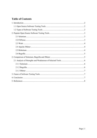 Page | 1
Table of Contents
1. Introduction............................................................................................................................2
1.1 Open Source Software Testing Tools ..............................................................................2
1.2 Types of Software Testing Tools.....................................................................................2
2. Popular Open Source Software Testing Tools.......................................................................3
2.1 Selenium ......................................................................................................................3
2.2 FitNesse........................................................................................................................3
2.3 Watir ............................................................................................................................4
2.4 Apache JMeter .............................................................................................................4
2.5 Robotium......................................................................................................................4
2.6 Bugzilla........................................................................................................................5
2. Comparison of Selenium, Bugzilla and JMeter .....................................................................5
2.1 Analysis of Strengths and Weaknesses of Selected Tools...............................................6
2.1.1 Selenium ...................................................................................................................6
2.1.2 Bugzilla.....................................................................................................................6
2.1.3 JMeter .......................................................................................................................7
3. Future of Software Testing Tools ..........................................................................................7
4. Conclusion .............................................................................................................................7
5. References..............................................................................................................................8
 
