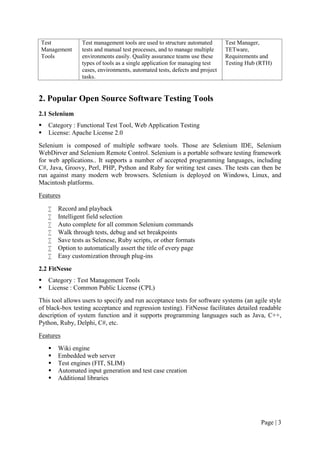 Page | 3
Test
Management
Tools
Test management tools are used to structure automated
tests and manual test processes, and to manage multiple
environments easily. Quality assurance teams use these
types of tools as a single application for managing test
cases, environments, automated tests, defects and project
tasks.
Test Manager,
TETware,
Requirements and
Testing Hub (RTH)
2. Popular Open Source Software Testing Tools
2.1 Selenium
 Category : Functional Test Tool, Web Application Testing
 License: Apache License 2.0
Selenium is composed of multiple software tools. Those are Selenium IDE, Selenium
WebDirver and Selenium Remote Control. Selenium is a portable software testing framework
for web applications.. It supports a number of accepted programming languages, including
C#, Java, Groovy, Perl, PHP, Python and Ruby for writing test cases. The tests can then be
run against many modern web browsers. Selenium is deployed on Windows, Linux, and
Macintosh platforms.
Features
 Record and playback
 Intelligent field selection
 Auto complete for all common Selenium commands
 Walk through tests, debug and set breakpoints
 Save tests as Selenese, Ruby scripts, or other formats
 Option to automatically assert the title of every page
 Easy customization through plug-ins
2.2 FitNesse
 Category : Test Management Tools
 License : Common Public License (CPL)
This tool allows users to specify and run acceptance tests for software systems (an agile style
of black-box testing acceptance and regression testing). FitNesse facilitates detailed readable
description of system function and it supports programming languages such as Java, C++,
Python, Ruby, Delphi, C#, etc.
Features
 Wiki engine
 Embedded web server
 Test engines (FIT, SLIM)
 Automated input generation and test case creation
 Additional libraries
 