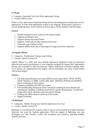Page | 4
2.3 Watir
 Category: Functional Test Tool, Web Application Testing
 License: BSD License
Watir is a free, open-source functional testing tool for automating browser-based tests of web
applications. It works with applications written in any language. Watir project consists of
several smaller projects. Some of them are Watir-classic, Watir-webdriver and Watirspec.
Features
 Handles multiple browser windows with attach method.
 Supports JavaScript events
 Supports frames and nested frames
 Supports visible and invisible running of test cases
 Automatic page loading waiting
 Supports hidden fields and saving images in a page and Screen capturing
2.4 Apache JMeter
 Categories: Performance Testing, Load Testing
 License: Apache License 2.0
Apache JMeter is a 100% pure Java desktop application designed to load test functional
behavior and measure performance. It was originally designed for testing Web Applications
but has since expanded to other test functions. JMeter architecture is based on plugins. Most
of its features are implemented with plugins. Off-site developers can easily extend JMeter
with custom plugins.
Features
 Can load and performance test many different server types (Web - HTTP, HTTPS,
SOAP, Database via JDBC, LDAP, JMS, Mail - SMTP(S), POP3(S) and IMAP(S),
Native commands or shell scripts)
 Complete portability and 100% Java purity.
 Full multithreading framework allows concurrent sampling by many threads and
simultaneous sampling of different functions by separate thread groups. Careful GUI
design allows faster operation and more precise timings.
 Caching and offline analysis/replaying of test results.
 Highly Extensible
2.5 Robotium
 Categories : Mobile Testing tool, Android Application Test Tool
 License: Apache License 2.0
Robotium is a test framework created to make it easy to write powerful and robust automatic
black-box test cases for Android applications. With the support of Robotium, test case
developers can write function, system and acceptance test scenarios, spanning multiple
Android activities.
 