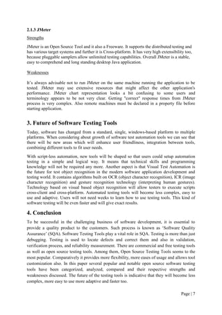 Page | 7
2.1.3 JMeter
Strengths
JMeter is an Open Source Tool and it also a Freeware. It supports the distributed testing and
has various target systems and further it is Cross-platform. It has very high extensibility too,
because pluggable samplers allow unlimited testing capabilities. Overall JMeter is a stable,
easy to comprehend and long standing desktop Java application.
Weaknesses
It’s always advisable not to run JMeter on the same machine running the application to be
tested. JMeter may use extensive resources that might affect the other application's
performance. JMeter chart representation looks a bit confusing to some users and
terminology appears to be not very clear. Getting "correct" response times from JMeter
process is very complex. Also remote machines must be declared in a property file before
starting application.
3. Future of Software Testing Tools
Today, software has changed from a standard, single, windows-based platform to multiple
platforms. When considering about growth of software test automation tools we can see that
there will be new areas which will enhance user friendliness, integration between tools,
combining different tools to fit user needs.
With script-less automation, new tools will be shaped so that users could setup automation
testing in a simple and logical way. It means that technical skills and programming
knowledge will not be required any more. Another aspect is that Visual Test Automation is
the future for test object recognition in the modern software application development and
testing world. It contains algorithms built on OCR (object character recognition), ICR (image
character recognition) and gesture recognition technology (interpreting human gestures).
Technology based on visual based object recognition will allow testers to execute scripts
cross-client and cross-platform. Automated testing tools will become less complex, easy to
use and adaptive. Users will not need weeks to learn how to use testing tools. This kind of
software testing will be even faster and will give exact results.
4. Conclusion
To be successful in the challenging business of software development, it is essential to
provide a quality product to the customers. Such process is known as ‘Software Quality
Assurance’ (SQA). Software Testing Tools play a vital role in SQA. Testing is more than just
debugging. Testing is used to locate defects and correct them and also in validation,
verification process, and reliability measurement. There are commercial and free testing tools
as well as open source testing tools. Among them, Open Source Testing Tools seems to the
most popular. Comparatively it provides more flexibility, more eases of usage and allows tool
customization also. In this paper several popular and notable open source software testing
tools have been categorized, analyzed, compared and their respective strengths and
weaknesses discussed. The future of the testing tools is indicative that they will become less
complex, more easy to use more adaptive and faster too.
 
