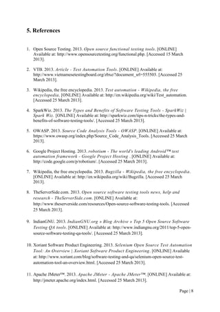 Page | 8
5. References
1. Open Source Testing. 2013. Open source functional testing tools. [ONLINE]
Available at: http://www.opensourcetesting.org/functional.php. [Accessed 15 March
2013].
2. VTB. 2013. Article - Test Automation Tools. [ONLINE] Available at:
http://www.vietnamesetestingboard.org/zbxe/?document_srl=555503. [Accessed 25
March 2013].
3. Wikipedia, the free encyclopedia. 2013. Test automation - Wikipedia, the free
encyclopedia. [ONLINE] Available at: http://en.wikipedia.org/wiki/Test_automation.
[Accessed 25 March 2013].
4. SparkWiz. 2013. The Types and Benefits of Software Testing Tools - SparkWiz |
Spark Wiz. [ONLINE] Available at: http://sparkwiz.com/tips-n-tricks/the-types-and-
benefits-of-software-testing-tools/. [Accessed 25 March 2013].
5. OWASP. 2013. Source Code Analysis Tools - OWASP. [ONLINE] Available at:
https://www.owasp.org/index.php/Source_Code_Analysis_Tools. [Accessed 25 March
2013].
6. Google Project Hosting. 2013. robotium - The world's leading Android™ test
automation framework - Google Project Hosting . [ONLINE] Available at:
http://code.google.com/p/robotium/. [Accessed 25 March 2013].
7. Wikipedia, the free encyclopedia. 2013. Bugzilla - Wikipedia, the free encyclopedia.
[ONLINE] Available at: http://en.wikipedia.org/wiki/Bugzilla. [Accessed 25 March
2013].
8. TheServerSide.com. 2013. Open source software testing tools news, help and
research - TheServerSide.com. [ONLINE] Available at:
http://www.theserverside.com/resources/Open-source-software-testing-tools. [Accessed
25 March 2013].
9. IndianGNU. 2013. IndianGNU.org » Blog Archive » Top 5 Open Source Software
Testing QA tools. [ONLINE] Available at: http://www.indiangnu.org/2011/top-5-open-
source-software-testing-qa-tools/. [Accessed 25 March 2013].
10. Xoriant Software Product Engineering. 2013. Selenium Open Source Test Automation
Tool: An Overview | Xoriant Software Product Engineering. [ONLINE] Available
at: http://www.xoriant.com/blog/software-testing-and-qa/selenium-open-source-test-
automation-tool-an-overview.html. [Accessed 25 March 2013].
11. Apache JMeter™. 2013. Apache JMeter - Apache JMeter™. [ONLINE] Available at:
http://jmeter.apache.org/index.html. [Accessed 25 March 2013].
 